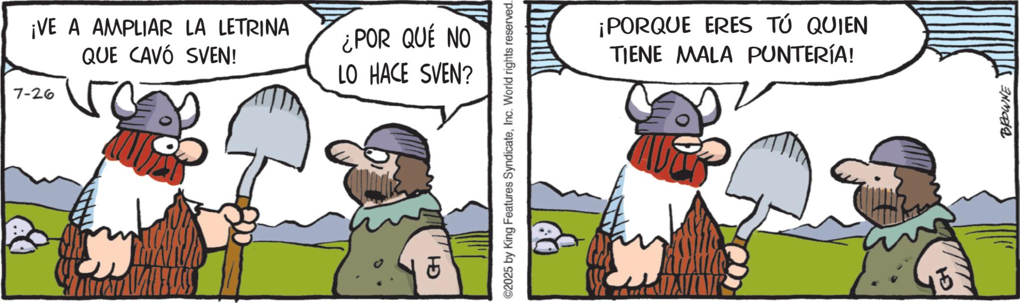 Moustache OCR: 7-26 ¡VE A AMPLIAR LA LETRINA QUE CAVO SVEN! ¿POR QUE NO LO HACE SVEN? GH ©2025 by King Features SyndicateInc. World rights reserved. ¡PORQUE ERES TÚ QUIEN TIENE MALA PUNTERÍA! BROWNE 7-26 ¡ VE A AMPLIAR LA LETRINA QUE CAVO SVEN ! ¿ POR QUE NO LO HACE SVEN ? GH © 2025 by King Features SyndicateInc. World rights reserved . ¡ PORQUE ERES TÚ QUIEN TIENE MALA PUNTERÍA ! BROWNE