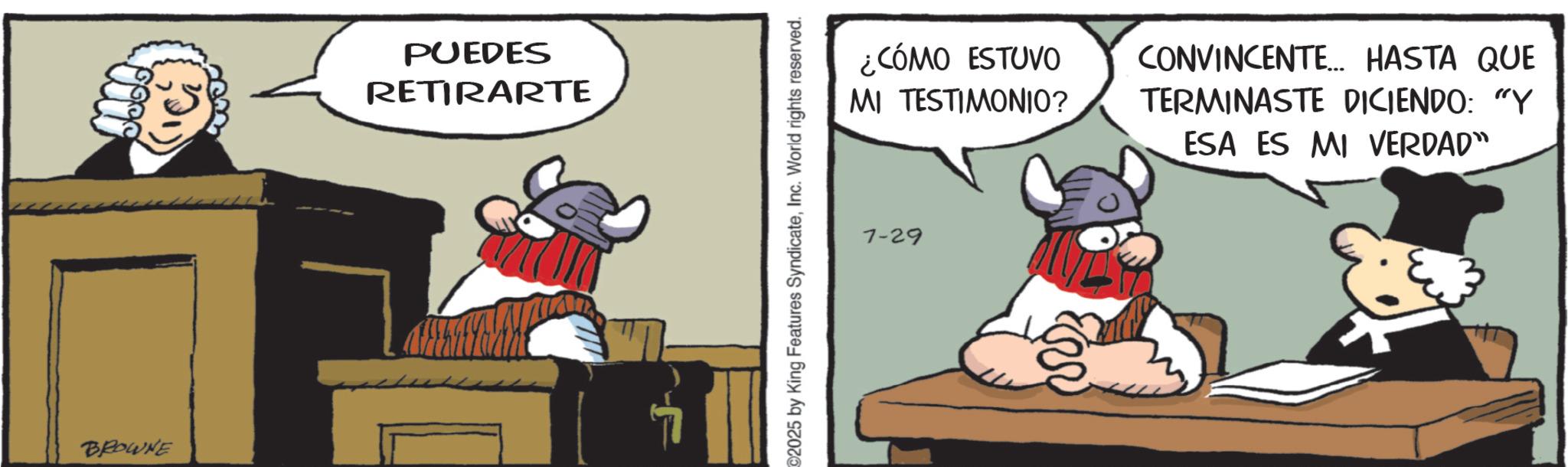 Animated cartoon OCR: 0000 (1) BROWNE PUEDES RETIRARTE ¿CÓMO ESTUVO MI TESTIMONIO? CONVINCENTE... HASTA QUE TERMINASTE DICIENDO: "Y ESA ES MI VERDAD" 2025 by King Features SyndicateInc. World rights reserved. 7-29 0000 ( 1 ) BROWNE PUEDES RETIRARTE ¿ CÓMO ESTUVO MI TESTIMONIO ? CONVINCENTE ... HASTA QUE TERMINASTE DICIENDO : " Y ESA ES MI VERDAD " 2025 by King Features SyndicateInc. World rights reserved . 7-29