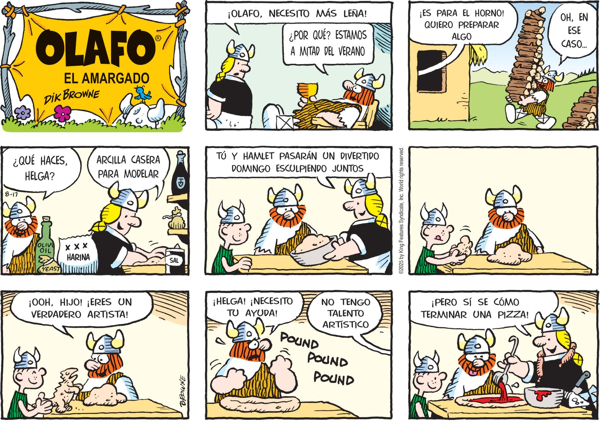 Animated cartoon OCR: OLAFO EL AMARGADO DIK BROWNE ¿QUÉ HACESHELGA? ARCILLA CASERA PARA MODELAR 8-17 OLIVE OIL YEAST X X X HARINA ¡OOHHIJO! ¡ERES UN VERDADERO ARTISTA! BROWNE SAL ¡OLAFONECESITO MÁS LEÑA! ¿POR QUÉ? ESTAMOS A MITAD DEL VERANO ¡ES PARA EL HORNO! QUIERO PREPARAR ALGO TÚ Y HAMLET PASARÁN UN DIVERTIDO DOMINGO ESCULPIENDO JUNTOS ¡HELGA! ¡NECESITO TU AYUDA! POUND NO TENGO TALENTO ARTÍSTICO POUND POUND ©2025 by King Features SyndicateInc. World rights reserved. ¡PERO SÍ SE CÓMO TERMINAR UNA PIZZA! OHEN ESE CASO... OLAFO EL AMARGADO DIK BROWNE ¿ QUÉ HACESHELGA ? ARCILLA CASERA PARA MODELAR 8-17 OLIVE OIL YEAST X X X HARINA ¡ OOHHIJO ! ¡ ERES UN VERDADERO ARTISTA ! BROWNE SAL ¡ OLAFONECESITO MÁS LEÑA ! ¿ POR QUÉ ? ESTAMOS A MITAD DEL VERANO ¡ ES PARA EL HORNO ! QUIERO PREPARAR ALGO TÚ Y HAMLET PASARÁN UN DIVERTIDO DOMINGO ESCULPIENDO JUNTOS ¡ HELGA ! ¡ NECESITO TU AYUDA ! POUND NO TENGO TALENTO ARTÍSTICO POUND POUND © 2025 by King Features SyndicateInc. World rights reserved . ¡ PERO SÍ SE CÓMO TERMINAR UNA PIZZA ! OHEN ESE CASO ...