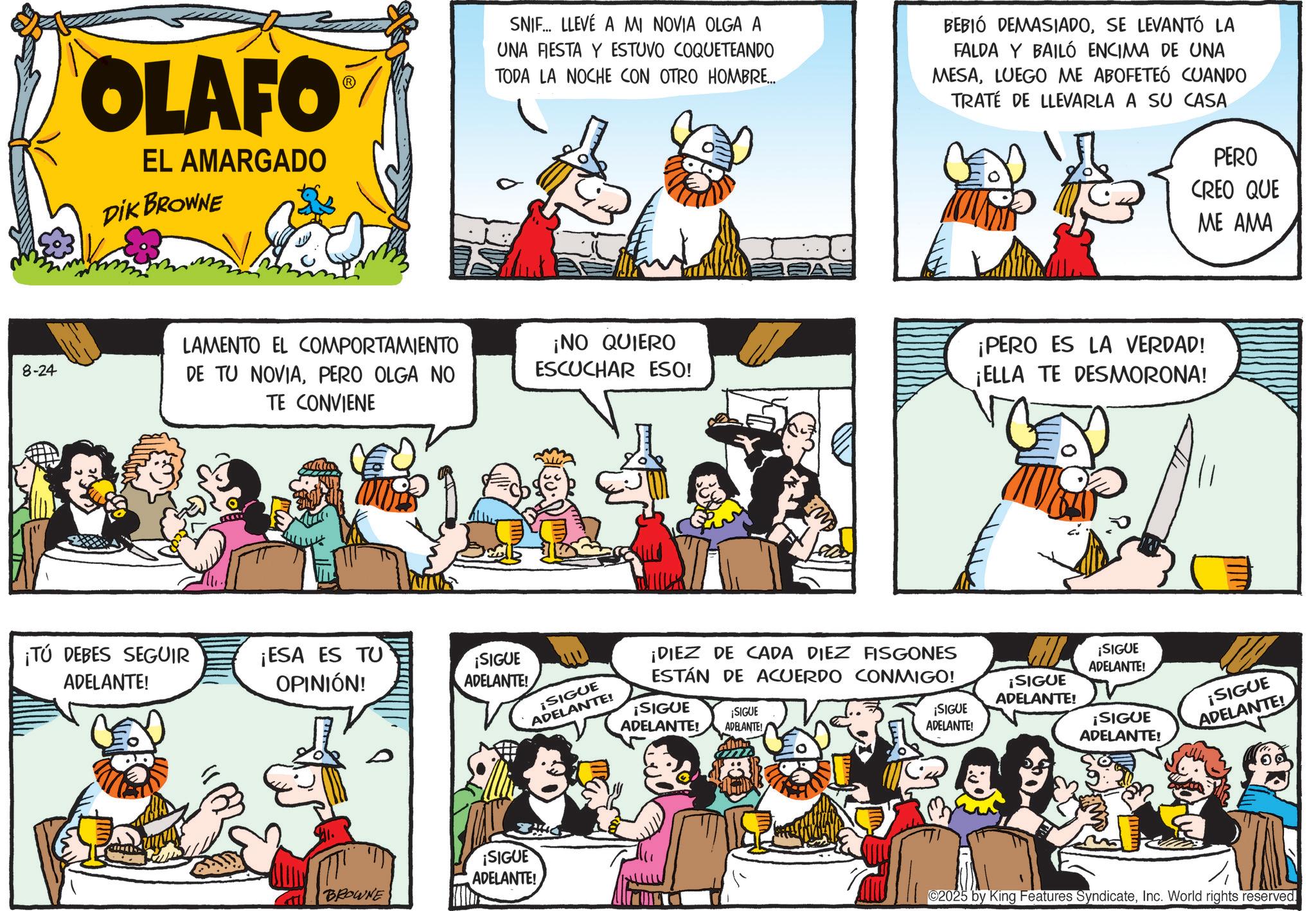 Publication OCR: 8-24 OLAFO EL AMARGADO DIK BROWNE SNIF... LLEVÉ A MI NOVIA OLGA A UNA FIESTA Y ESTUVO COQUETEANDO TODA LA NOCHE CON OTRO HOMBRE... BEBIÓ DEMASIADOSE LEVANTÓ LA FALDA Y BAILÓ ENCIMA DE UNA MESALUEGO ME ABOFETEÓ CUANDO TRATE DE LLEVARLA A SU CASA PERO CREO QUE ME AMA LAMENTO EL COMPORTAMIENTO DE TU NOVIAPERO OLGA NO TE CONVIENE ¡NO QUIERO ESCUCHAR ESO! ¡TÚ DEBES SEGUIR ADELANTE! ¡ESA ES TU OPINIÓN! ¡SIGUE ADELANTE! AE ¡SIGUE ADELANTE! ¡DIEZ DE CADA DIEZ FISGONES ESTÁN DE ACUERDO CONMIGO! ¡SIGUE ¡SIGUE ADELANTE! ADELANTE! BROWNE ¡SIGUE ADELANTE! ¡PERO ES LA VERDAD! ¡ELLA TE DESMORONA! M ¡SIGUE ADELANTE! ¡SIGUE ADELANTE! ¡SIGUE ADELANTE! ¡SIGUE ADELANTE! ¡SIGUE ADELANTE! ©2025 by King Features SyndicateInc. World rights reserved. 8-24 OLAFO EL AMARGADO DIK BROWNE SNIF ... LLEVÉ A MI NOVIA OLGA A UNA FIESTA Y ESTUVO COQUETEANDO TODA LA NOCHE CON OTRO HOMBRE ... BEBIÓ DEMASIADOSE LEVANTÓ LA FALDA Y BAILÓ ENCIMA DE UNA MESALUEGO ME ABOFETEÓ CUANDO TRATE DE LLEVARLA A SU CASA PERO CREO QUE ME AMA LAMENTO EL COMPORTAMIENTO DE TU NOVIAPERO OLGA NO TE CONVIENE ¡ NO QUIERO ESCUCHAR ESO ! ¡ TÚ DEBES SEGUIR ADELANTE ! ¡ ESA ES TU OPINIÓN ! ¡ SIGUE ADELANTE ! AE ¡ SIGUE ADELANTE ! ¡ DIEZ DE CADA DIEZ FISGONES ESTÁN DE ACUERDO CONMIGO ! ¡ SIGUE ¡ SIGUE ADELANTE ! ADELANTE ! BROWNE ¡ SIGUE ADELANTE ! ¡ PERO ES LA VERDAD ! ¡ ELLA TE DESMORONA ! M ¡ SIGUE ADELANTE ! ¡ SIGUE ADELANTE ! ¡ SIGUE ADELANTE ! ¡ SIGUE ADELANTE ! ¡ SIGUE ADELANTE ! © 2025 by King Features SyndicateInc. World rights reserved .