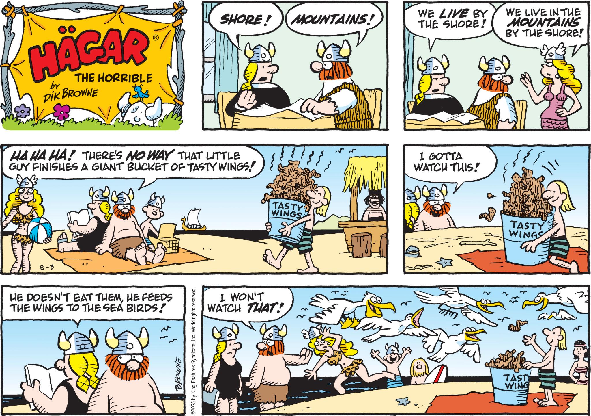 Publication OCR: HÄGAR by THE HORRIBLE DIK BROWNE SHORE! MOUNTAINS! WE LIVE BY THE SHORE! HA HA HA! THERE'S NO WAY THAT LITTLE GUY FINISHES A GIANT BUCKET OF TASTY WINGS! 8-3 HE DOESN'T EAT THEMHE FEEDS THE WINGS TO THE SEA BIRDS! BROWNE C2025 by King Features SyndicateInc. World rights reserved. TASTY WINGS I WON'T WATCH THAT! I GOTTA WATCH THIS! WE LIVE IN THE MOUNTAINS BY THE SHORE! TASTY WINGS TASTY WING HÄGAR by THE HORRIBLE DIK BROWNE SHORE ! MOUNTAINS ! WE LIVE BY THE SHORE ! HA HA HA ! THERE'S NO WAY THAT LITTLE GUY FINISHES A GIANT BUCKET OF TASTY WINGS ! 8-3 HE DOESN'T EAT THEMHE FEEDS THE WINGS TO THE SEA BIRDS ! BROWNE C2025 by King Features SyndicateInc. World rights reserved . TASTY WINGS I WON'T WATCH THAT ! I GOTTA WATCH THIS ! WE LIVE IN THE MOUNTAINS BY THE SHORE ! TASTY WINGS TASTY WING