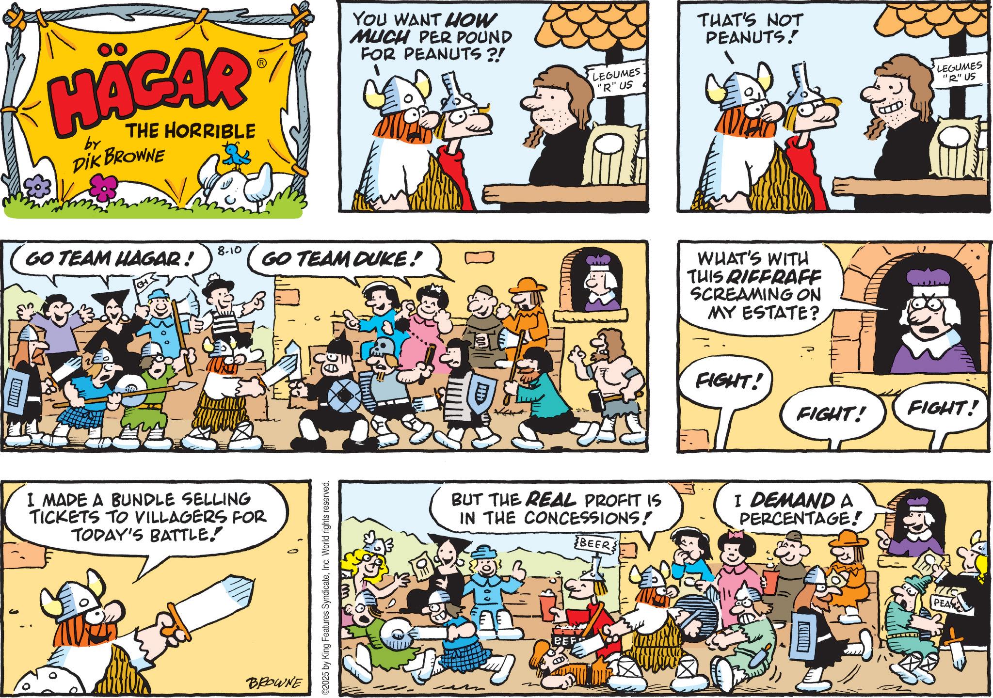 Animation OCR: HÄGAR by THE HORRIBLE DIK BROWNE YOU WANT HOW MUCH PER POUND FOR PEANUTS?! 8-10 GO TEAM HAGAR ! GO TEAM DUKE! I MADE A BUNDLE SELLING TICKETS TO VILLAGERS FOR TODAY'S BATTLE. BROWNE ©2025 by King Features SyndicateInc. World rights reserved. LEGUMES "R" US THAT'S NOT PEANUTS! WHAT'S WITH THIS RIFFRAFF SCREAMING ON MY ESTATE? FIGHT! FIGHT! BUT THE REAL PROFIT IS IN THE CONCESSIONS! BEERS I DEMAND A PERCENTAGE! ??? LEGUMES "R" US FIGHT! HÄGAR by THE HORRIBLE DIK BROWNE YOU WANT HOW MUCH PER POUND FOR PEANUTS ?! 8-10 GO TEAM HAGAR ! GO TEAM DUKE ! I MADE A BUNDLE SELLING TICKETS TO VILLAGERS FOR TODAY'S BATTLE . BROWNE © 2025 by King Features SyndicateInc. World rights reserved . LEGUMES " R " US THAT'S NOT PEANUTS ! WHAT'S WITH THIS RIFFRAFF SCREAMING ON MY ESTATE ? FIGHT ! FIGHT ! BUT THE REAL PROFIT IS IN THE CONCESSIONS ! BEERS I DEMAND A PERCENTAGE ! ??? LEGUMES " R " US FIGHT !