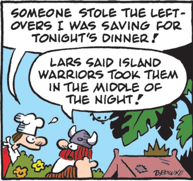 Publication OCR: SOMEONE STOLE THE LEFT- OVERS I WAS SAVING FOR TONIGHT'S DINNER! LARS SAID ISLAND WARRIORS TOOK THEM IN THE MIDDLE OF THE NIGHT! BROWNE SOMEONE STOLE THE LEFT- OVERS I WAS SAVING FOR TONIGHT'S DINNER ! LARS SAID ISLAND WARRIORS TOOK THEM IN THE MIDDLE OF THE NIGHT ! BROWNE