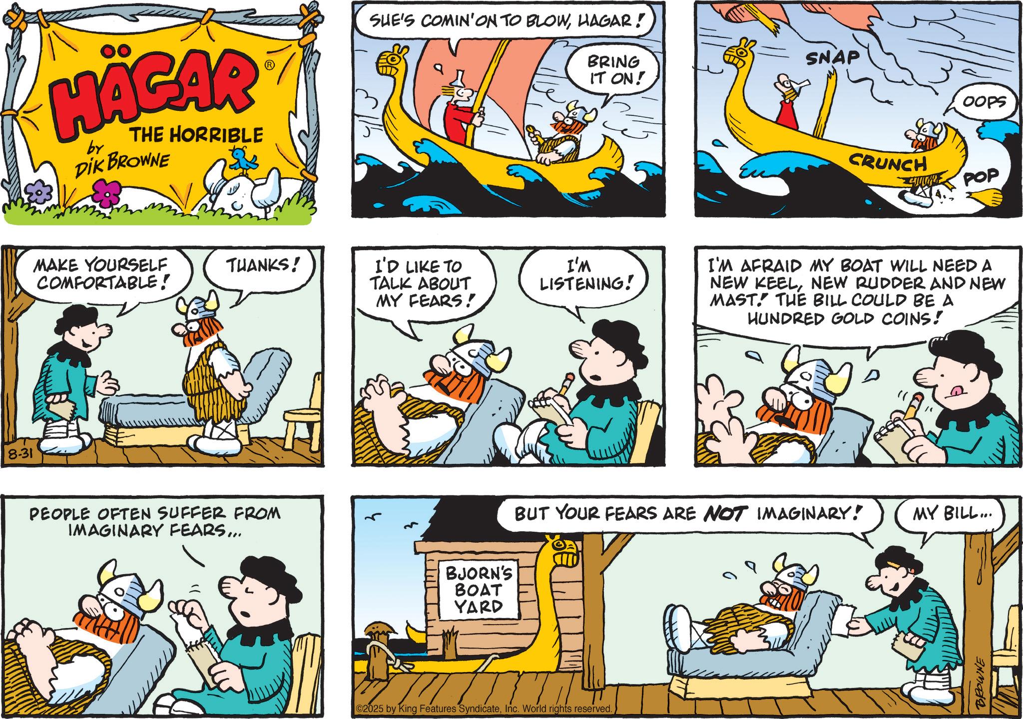 Animated cartoon OCR: 8-31 HÄGAR by THE HORRIBLE DIK BROWNE SHE'S COMIN'ON TO BLOWHAGAR! BRING IT ON! SNAP OOPS MAKE YOURSELF COMFORTABLE! THANKS! I'D LIKE TO TALK ABOUT MY FEARS! I'M LISTENING! PEOPLE OFTEN SUFFER FROM IMAGINARY FEARS... BJORN'S BOAT YARD CRUNCH www POP I'M AFRAID MY BOAT WILL NEED A NEW KEELNEW RUDDER AND NEW MAST. THE BILL COULD BE A HUNDRED GOLD COINS! D BUT YOUR FEARS ARE NOT IMAGINARY! 2025 by King Features SyndicateInc. World rights reserved. MY BILL... BROWNE 8-31 HÄGAR by THE HORRIBLE DIK BROWNE SHE'S COMIN'ON TO BLOWHAGAR ! BRING IT ON ! SNAP OOPS MAKE YOURSELF COMFORTABLE ! THANKS ! I'D LIKE TO TALK ABOUT MY FEARS ! I'M LISTENING ! PEOPLE OFTEN SUFFER FROM IMAGINARY FEARS ... BJORN'S BOAT YARD CRUNCH www POP I'M AFRAID MY BOAT WILL NEED A NEW KEELNEW RUDDER AND NEW MAST . THE BILL COULD BE A HUNDRED GOLD COINS ! D BUT YOUR FEARS ARE NOT IMAGINARY ! 2025 by King Features SyndicateInc. World rights reserved . MY BILL ... BROWNE