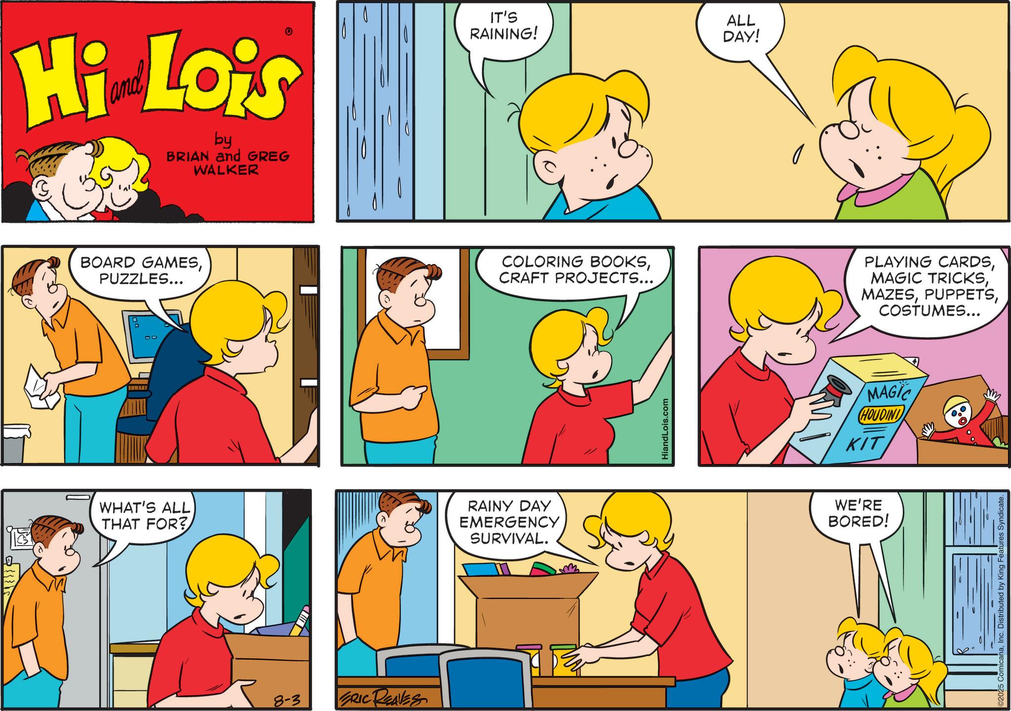 Comic book OCR: Hi Lois by BRIAN and GREG WALKER BOARD GAMESPUZZLES... IT'S RAINING! ALL DAY! COLORING BOOKSCRAFT PROJECTS... PLAYING CARDSCOSTUMES... WHAT'S ALL THAT FOR? RAINY DAY EMERGENCY SURVIVAL. 8-3 ERIC REAVES HiandLois.com MAGIC HOUDINI KIT WE'RE BORED! aInc. Distributed by King F Hi Lois by BRIAN and GREG WALKER BOARD GAMESPUZZLES ... IT'S RAINING ! ALL DAY ! COLORING BOOKSCRAFT PROJECTS ... PLAYING CARDSMAGIC TRICKSCOSTUMES ... WHAT'S ALL THAT FOR ? RAINY DAY EMERGENCY SURVIVAL . 8-3 ERIC REAVES HiandLois.com MAGIC HOUDINI KIT WE'RE BORED ! aInc. Distributed by King F