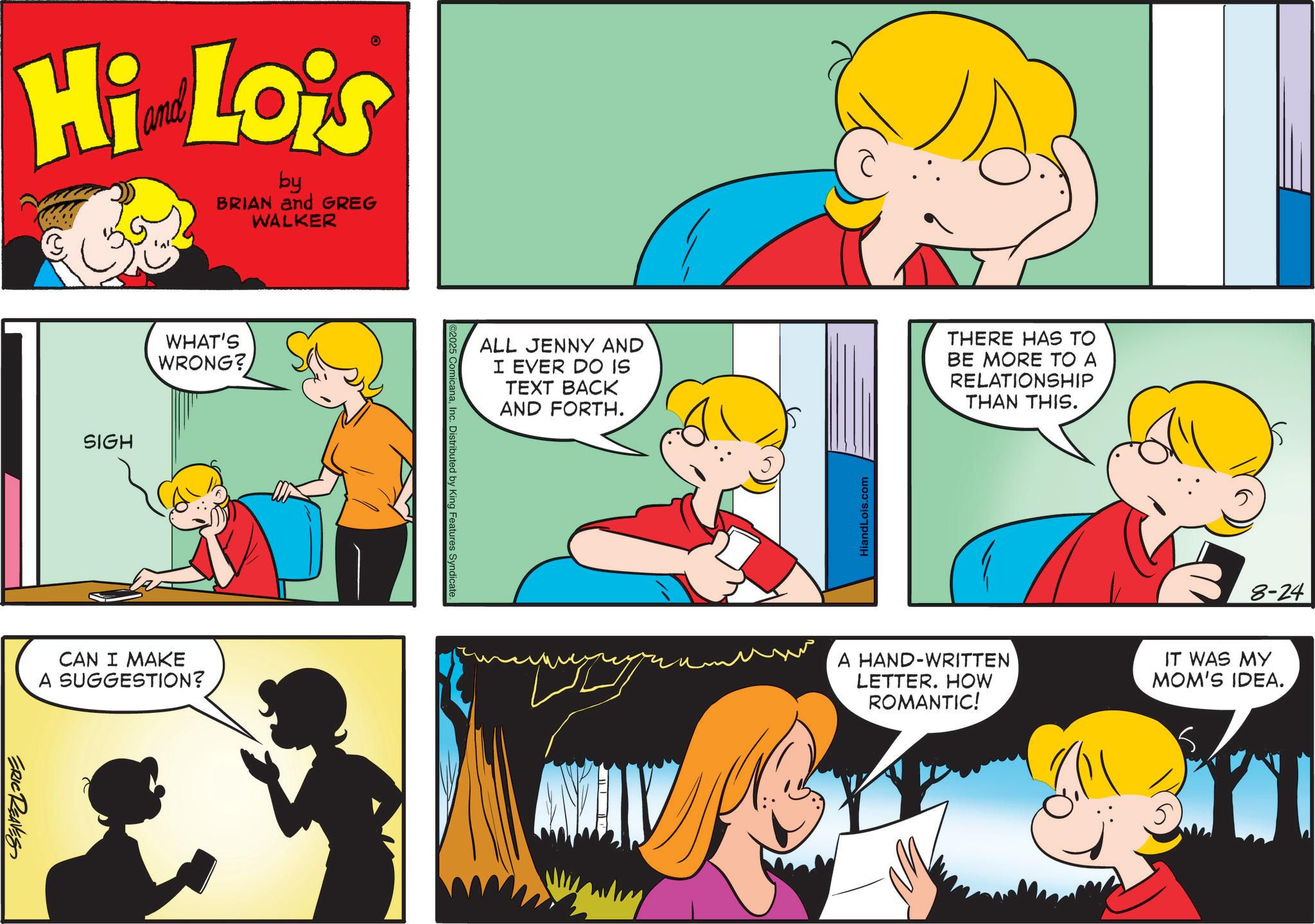 Fictional character OCR: Hi Lois by BRIAN and GREG WALKER SIGH WHAT'S WRONG? CAN I MAKE A SUGGESTION? ERIC REAVES ALL JENNY AND I EVER DO IS TEXT BACK AND FORTH. THERE HAS TO BE MORE TO A RELATIONSHIP THAN THIS. 2025 ComicanaInc. Distributed by King Features Syndicate. HiandLois.com 8-24 A HAND-WRITTEN LETTER. HOW ROMANTIC! IT WAS MY MOM'S IDEA. Hi Lois by BRIAN and GREG WALKER SIGH WHAT'S WRONG ? CAN I MAKE A SUGGESTION ? ERIC REAVES ALL JENNY AND I EVER DO IS TEXT BACK AND FORTH . THERE HAS TO BE MORE TO A RELATIONSHIP THAN THIS . 2025 ComicanaInc. Distributed by King Features Syndicate . HiandLois.com 8-24 A HAND - WRITTEN LETTER . HOW ROMANTIC ! IT WAS MY MOM'S IDEA .