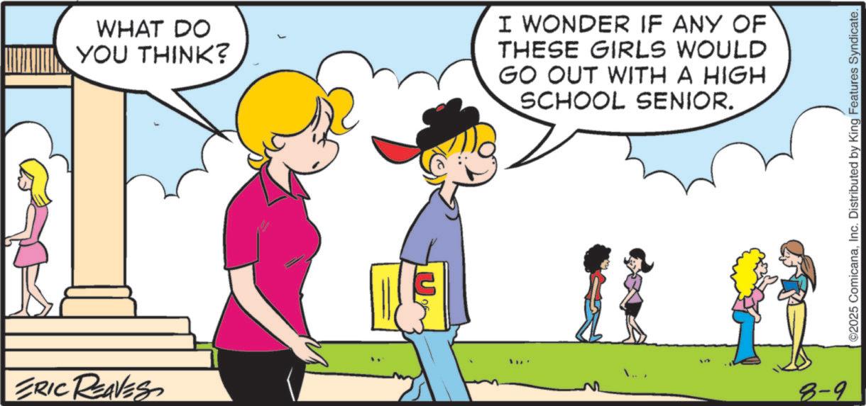 Comic book OCR: ERIC REAVES WHAT DO YOU THINK? I WONDER IF ANY OF THESE GIRLS WOULD GO OUT WITH A HIGH SCHOOL SENIOR. 8-9 ©2025 ComicanaInc. Distributed by King Features Syndicate. ERIC REAVES WHAT DO YOU THINK ? I WONDER IF ANY OF THESE GIRLS WOULD GO OUT WITH A HIGH SCHOOL SENIOR . 8-9 © 2025 ComicanaInc. Distributed by King Features Syndicate .