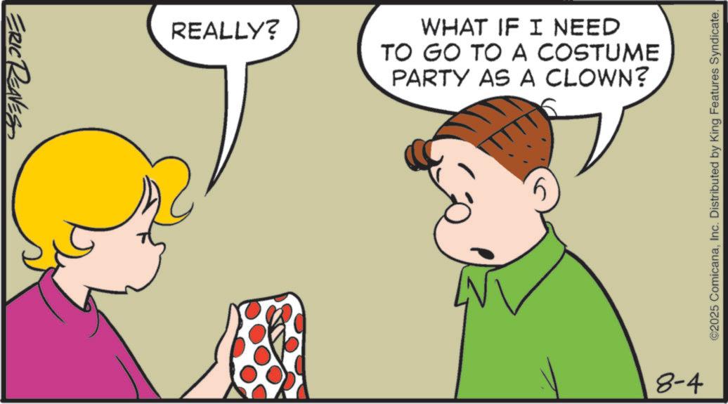Photo caption OCR: ERIC REAVES REALLY? WHAT IF I NEED TO GO TO A COSTUME PARTY AS A CLOWN? 8-4 ©2025 ComicanaInc. Distributed by King Features Syndicate. ERIC REAVES REALLY ? WHAT IF I NEED TO GO TO A COSTUME PARTY AS A CLOWN ? 8-4 © 2025 ComicanaInc. Distributed by King Features Syndicate .