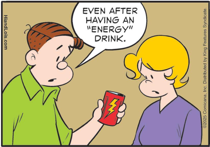 Animated cartoon OCR: HiandLois.com DRINK. "ENERGY" HAVING AN EVEN AFTER ©2025 ComicanaInc. Distributed by King Features Syndicate. HiandLois.com DRINK . " ENERGY " HAVING AN EVEN AFTER © 2025 ComicanaInc. Distributed by King Features Syndicate .