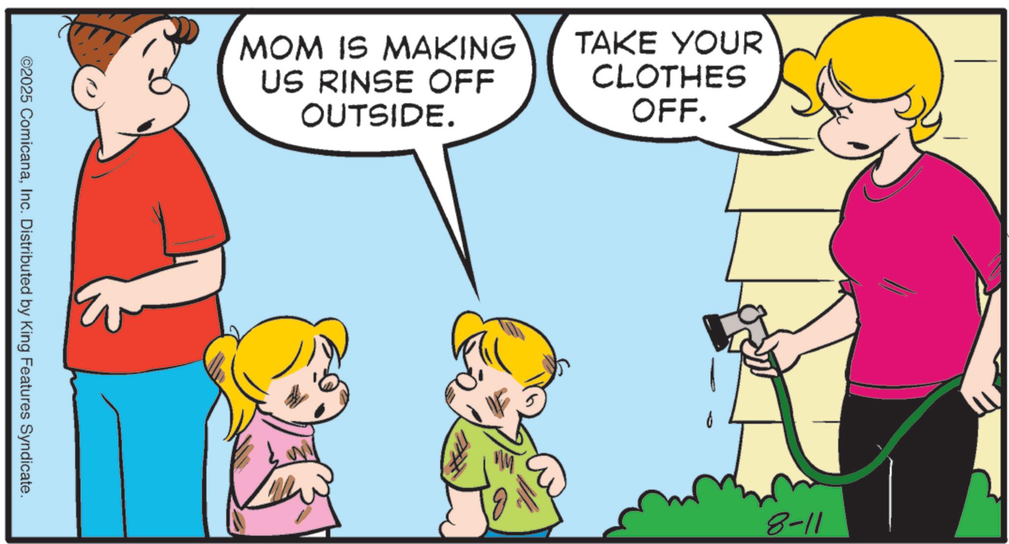 Fiction OCR: MOM IS MAKING US RINSE OFF OUTSIDE. TAKE YOUR CLOTHES OFF. ©2025 ComicanaInc. Distributed by King Features Syndicate. 8-11 MOM IS MAKING US RINSE OFF OUTSIDE . TAKE YOUR CLOTHES OFF . © 2025 ComicanaInc. Distributed by King Features Syndicate . 8-11