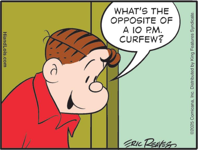 Fiction OCR: HiandLois.com WHAT'S THE OPPOSITE OF A 10 P.M. CURFEW? ERIC REAVES ©2025 ComicanaInc. Distributed by King Features Syndicate. HiandLois.com WHAT'S THE OPPOSITE OF A 10 P.M. CURFEW ? ERIC REAVES © 2025 ComicanaInc. Distributed by King Features Syndicate .