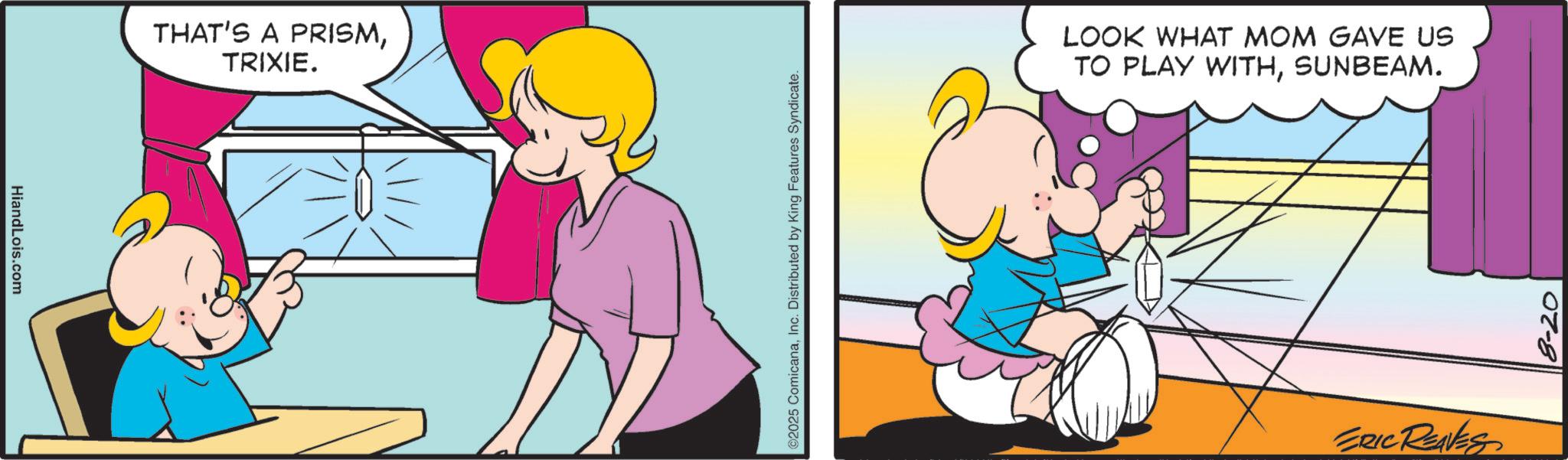 Graphics OCR: HiandLois.com THAT'S A PRISMTRIXIE. ©2025 ComicanaInc. Distributed by King Features Syndicate. LOOK WHAT MOM GAVE US TO PLAY WITHSUNBEAM. ERIC REAVES 8-20 HiandLois.com THAT'S A PRISMTRIXIE . © 2025 ComicanaInc. Distributed by King Features Syndicate . LOOK WHAT MOM GAVE US TO PLAY WITHSUNBEAM . ERIC REAVES 8-20
