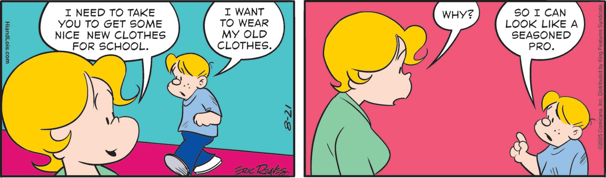 Animated cartoon OCR: HiandLois.com I NEED TO TAKE YOU TO GET SOME NICE NEW CLOTHES FOR SCHOOL. I WANT TO WEAR MY OLD CLOTHES. WHY? SO I CAN LOOK LIKE A SEASONED PRO. ERIC RENES 8-21 ©2025 ComicanaInc. Distributed by King Features Syndicate. HiandLois.com I NEED TO TAKE YOU TO GET SOME NICE NEW CLOTHES FOR SCHOOL . I WANT TO WEAR MY OLD CLOTHES . WHY ? SO I CAN LOOK LIKE A SEASONED PRO . ERIC RENES 8-21 © 2025 ComicanaInc. Distributed by King Features Syndicate .