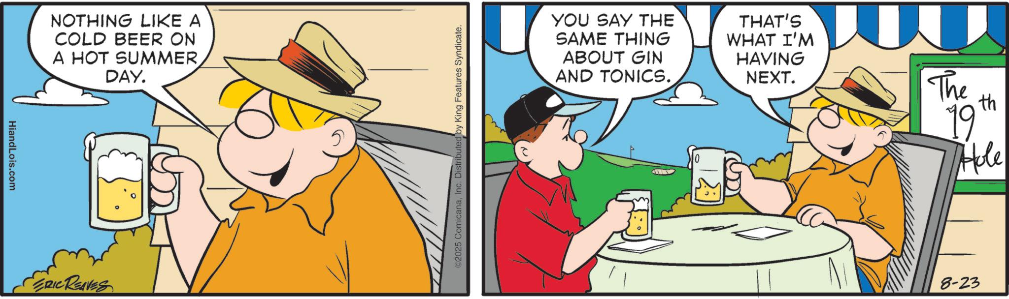 Fictional character OCR: HiandLois.com NOTHING LIKE A COLD BEER ON A HOT SUMMERDAY. SERIC REAVES 5 ©2025 ComicanaInc. Distributed by King Features Syndicate. YOU SAY THE SAME THING ABOUT GIN AND TONICS. THAT'S WHAT I'M HAVING NEXT. The 19 th Hole 8-23 HiandLois.com NOTHING LIKE A COLD BEER ON A HOT SUMMERDAY . SERIC REAVES 5 © 2025 ComicanaInc. Distributed by King Features Syndicate . YOU SAY THE SAME THING ABOUT GIN AND TONICS . THAT'S WHAT I'M HAVING NEXT . The 19 th Hole 8-23