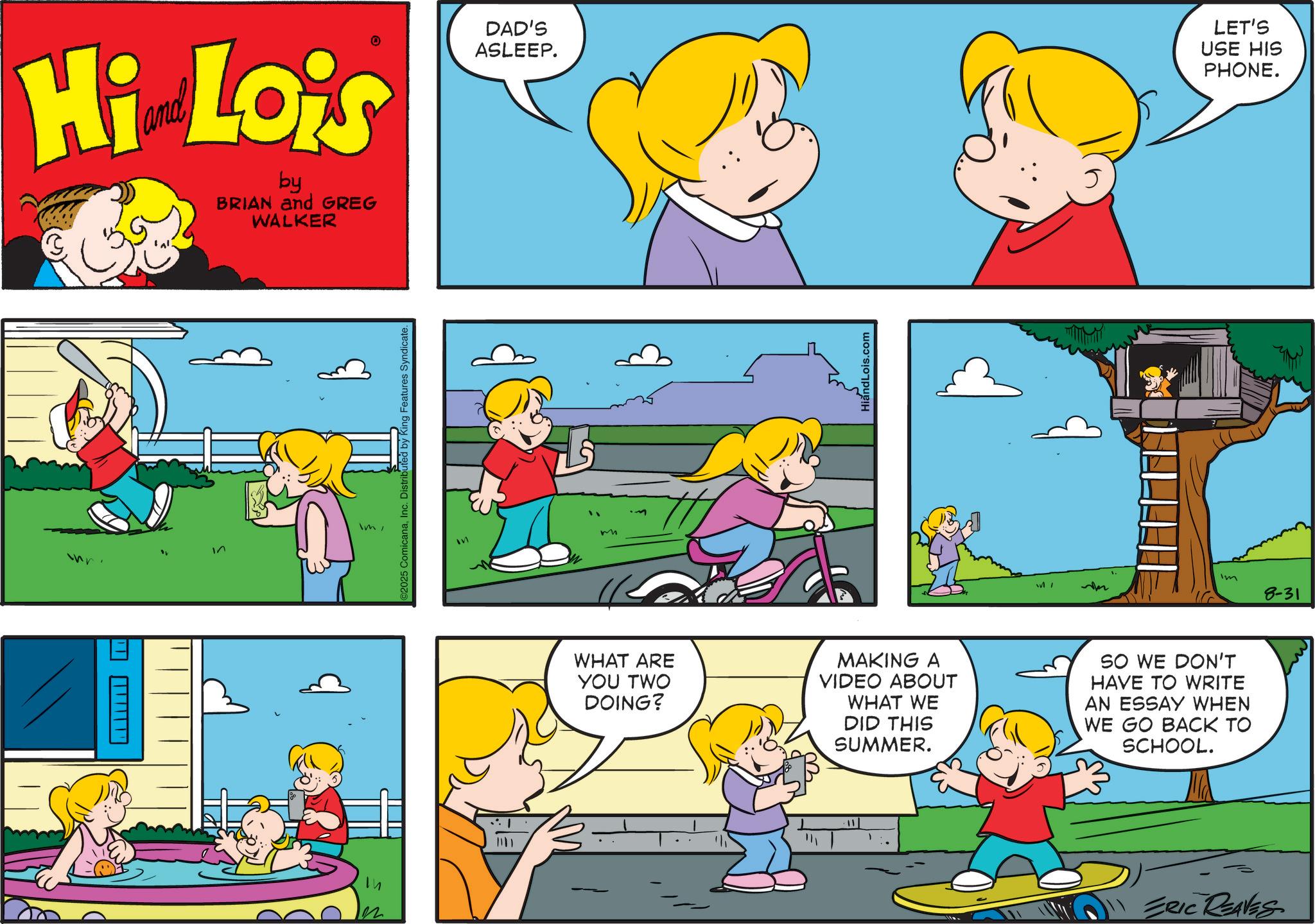 Pleased OCR: Hi Lois by BRIAN and GREG WALKER DAD'S ASLEEP. " ? ImInc. Distributed by King Features Syndicate. HiandLois.com LET'S USE HIS PHONE. im 8-31 WHAT ARE YOU TWO DOING? MAKING A VIDEO ABOUT WHAT WE DID THIS SUMMER. SO WE DON'T HAVE TO WRITE AN ESSAY WHEN WE GO BACK TO SCHOOL. 11 ERIC REAVES Hi Lois by BRIAN and GREG WALKER DAD'S ASLEEP . " ? Im© 2025 ComicanaInc. Distributed by King Features Syndicate . HiandLois.com LET'S USE HIS PHONE . im 8-31 WHAT ARE YOU TWO DOING ? MAKING A VIDEO ABOUT WHAT WE DID THIS SUMMER . SO WE DON'T HAVE TO WRITE AN ESSAY WHEN WE GO BACK TO SCHOOL . 11 ERIC REAVES