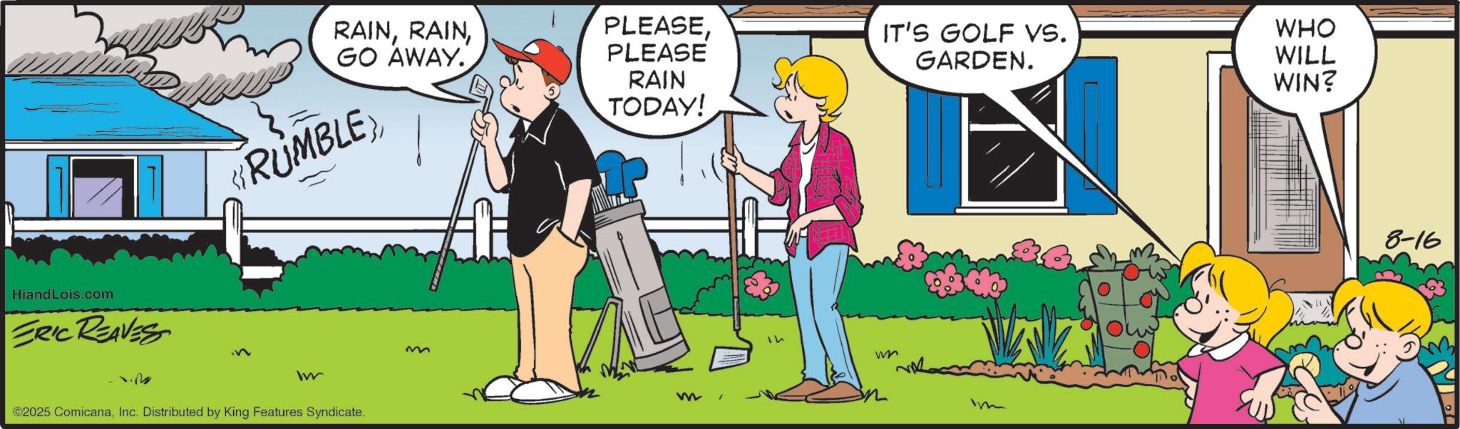 Comic book OCR: HiandLois.com ERIC REAVES RAINGO AWAY. RUMBLE PLEASEPLEASE RAIN TODAY! M w ©2025 ComicanaInc. Distributed by King Features Syndicate. m w IT'S GOLF VS. WHO GARDEN. WILL WIN? m 8-16 HiandLois.com ERIC REAVES RAINGO AWAY . RUMBLE PLEASEPLEASE RAIN TODAY ! M w © 2025 ComicanaInc. Distributed by King Features Syndicate . m w IT'S GOLF VS. WHO GARDEN . WILL WIN ? m 8-16