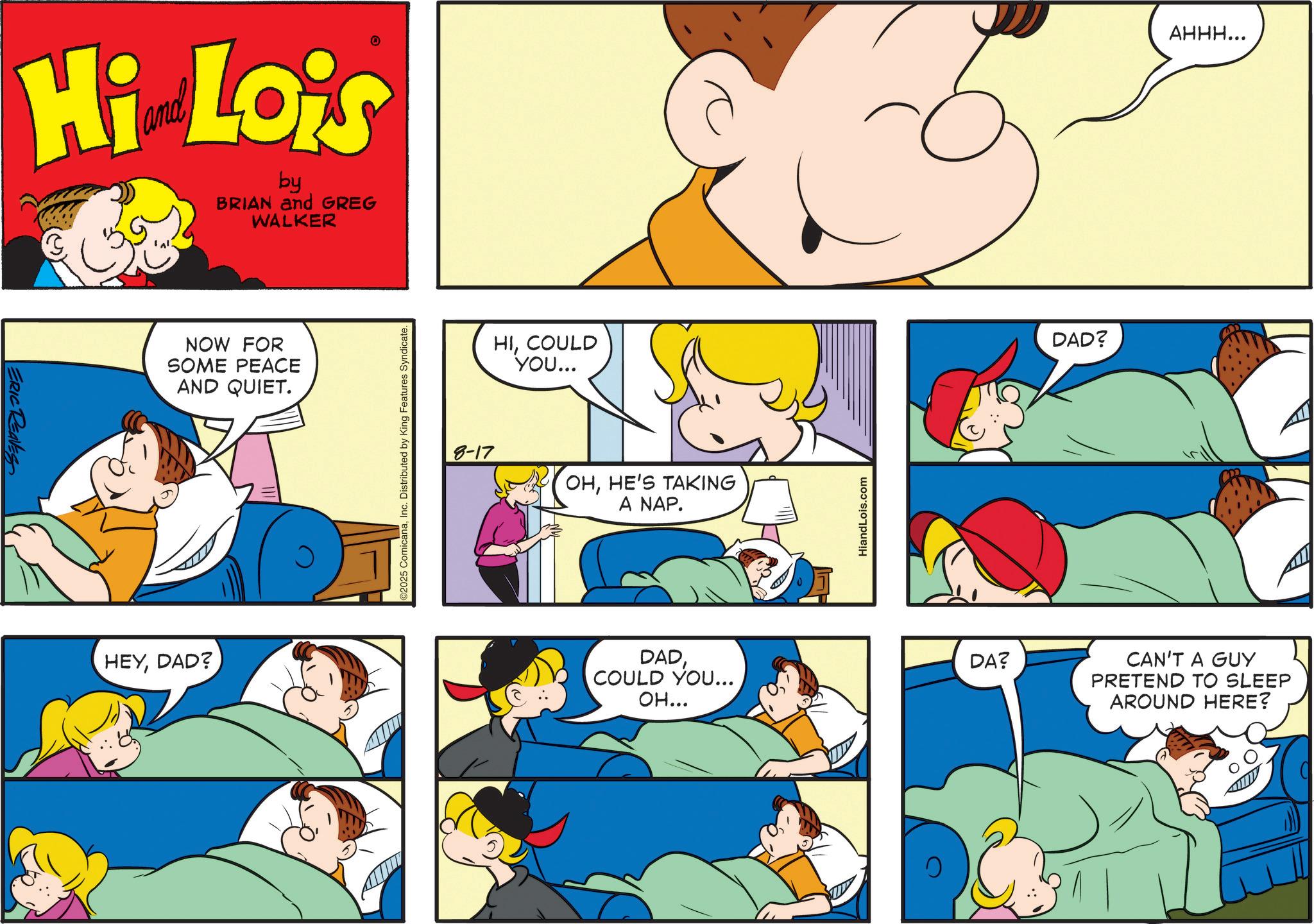 Happiness OCR: ERIC REAVES Hi Lois by BRIAN and GREG WALKER NOW FOR SOME PEACE AND QUIET. HEYDAD? 2025 ComicanaInc. Distributed by King Features Syndicate. HICOULD YOU... 8-17 OHHE'S TAKING A NAP. HiandLois.com DADCOULD YOU... OH... DA? DAD? AHHH... CAN'T A GUY PRETEND TO SLEEP AROUND HERE? ERIC REAVES Hi Lois by BRIAN and GREG WALKER NOW FOR SOME PEACE AND QUIET . HEYDAD ? 2025 ComicanaInc. Distributed by King Features Syndicate . HICOULD YOU ... 8-17 OHHE'S TAKING A NAP . HiandLois.com DADCOULD YOU ... OH ... DA ? DAD ? AHHH ... CAN'T A GUY PRETEND TO SLEEP AROUND HERE ?