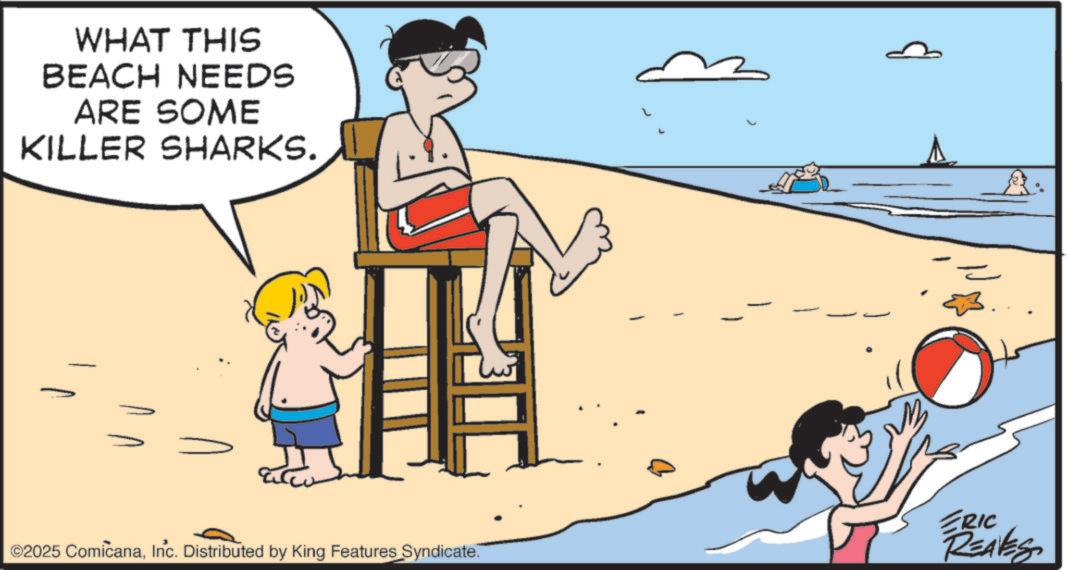 Vacation OCR: WHAT THIS BEACH NEEDS ARE SOME KILLER SHARKS. ©2025 ComicanaInc. Distributed by King Features Syndicate. L ERIC REAVES WHAT THIS BEACH NEEDS ARE SOME KILLER SHARKS . © 2025 ComicanaInc. Distributed by King Features Syndicate . L ERIC REAVES