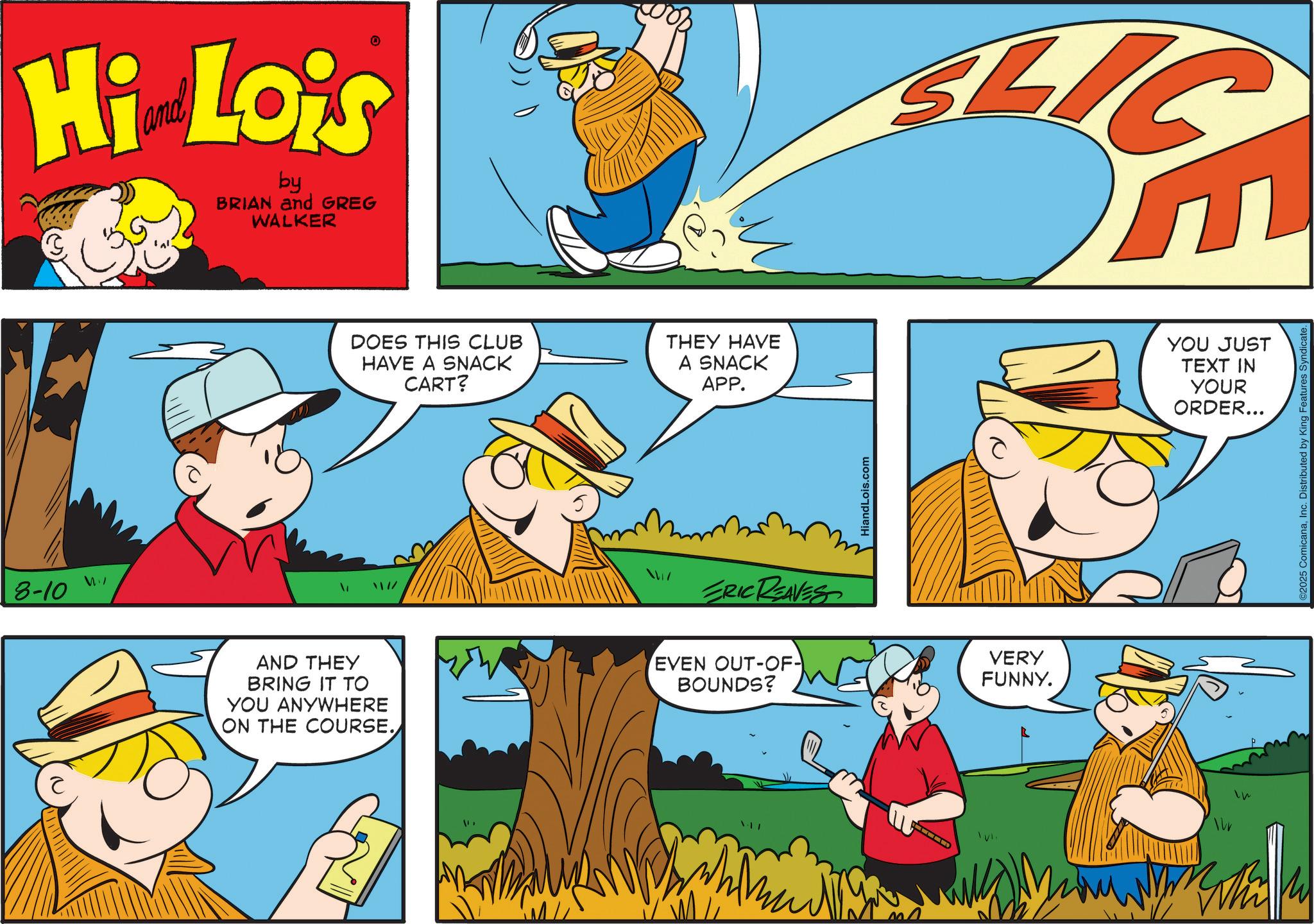 Publication OCR: 8-10 Hi Lois by BRIAN and GREG WALKER DOES THIS CLUB HAVE A SNACK CART? THEY HAVE A SNACK APP. ERIC REAVES AND THEY BRING IT TO YOU ANYWHERE ON THE COURSE. EVEN OUT-OF- BOUNDS? HiandLois.com SLI VERY FUNNY. Whi YOU JUST TEXT IN YOUR ORDER... ©2025 ComicanaInc. Distributed by King Features Syndicate. 8-10 Hi Lois by BRIAN and GREG WALKER DOES THIS CLUB HAVE A SNACK CART ? THEY HAVE A SNACK APP . ERIC REAVES AND THEY BRING IT TO YOU ANYWHERE ON THE COURSE . EVEN OUT - OF- BOUNDS ? HiandLois.com SLI VERY FUNNY . Whi YOU JUST TEXT IN YOUR ORDER ... © 2025 ComicanaInc. Distributed by King Features Syndicate .