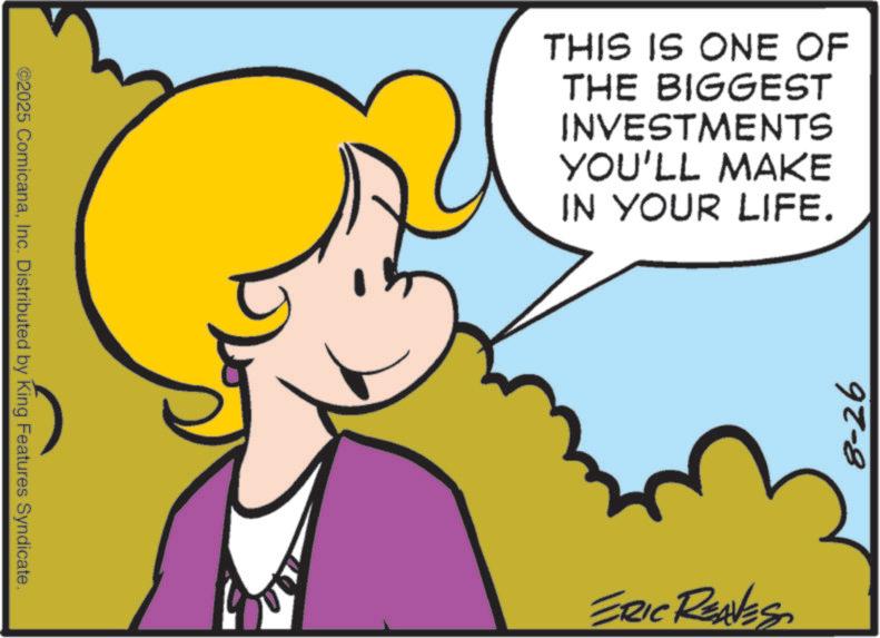 Graphics OCR: ©2025 ComicanaInc. Distributed by King Features Syndicate. THIS IS ONE OF THE BIGGEST INVESTMENTS YOU'LL MAKE IN YOUR LIFE. ERIC REAVES 8-26 © 2025 ComicanaInc. Distributed by King Features Syndicate . THIS IS ONE OF THE BIGGEST INVESTMENTS YOU'LL MAKE IN YOUR LIFE . ERIC REAVES 8-26