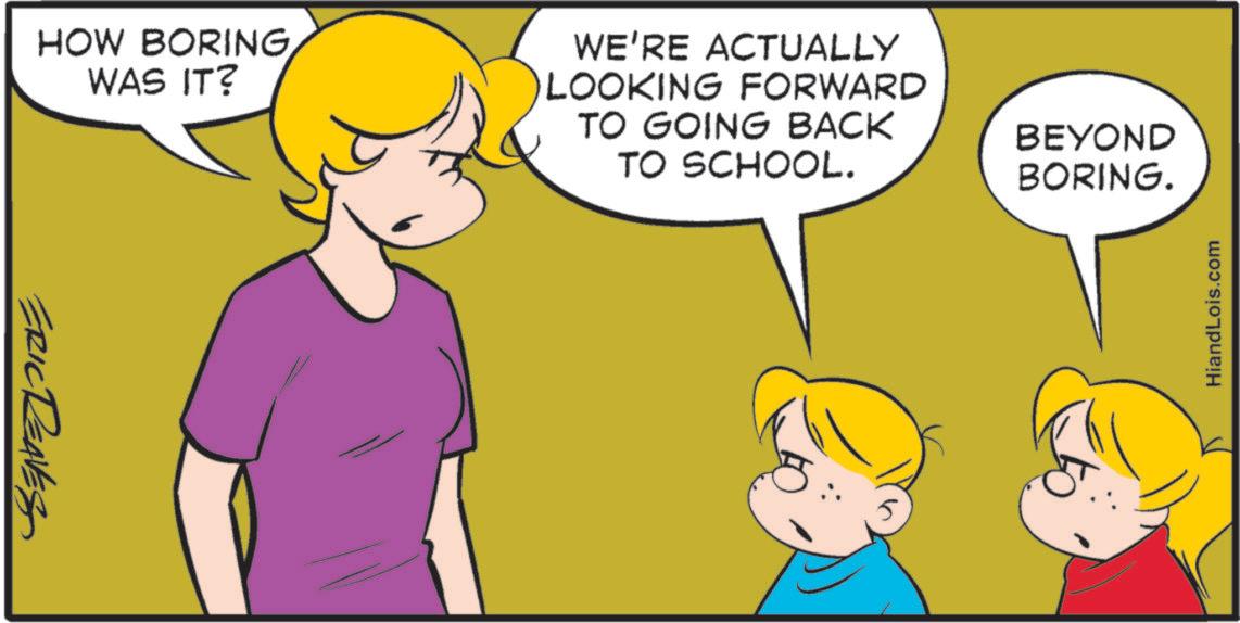 Fiction OCR: HOW BORING WAS IT? ERIC REAVES WE'RE ACTUALLY LOOKING FORWARD TO GOING BACK TO SCHOOL. BEYOND BORING. HiandLois.com HOW BORING WAS IT ? ERIC REAVES WE'RE ACTUALLY LOOKING FORWARD TO GOING BACK TO SCHOOL . BEYOND BORING . HiandLois.com
