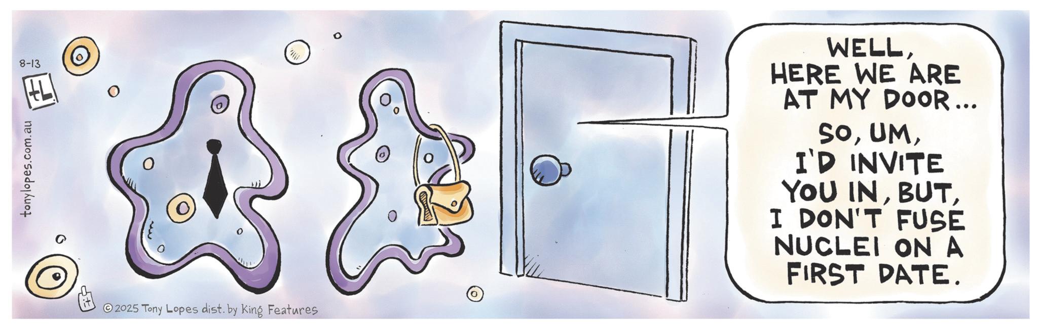 Animation OCR: 8-13 2025 Tony Lopes dist. by King Features WELLHERE WE ARE AT MY DOOR... SOI'D INVITE YOU INI DON'T FUSE NUCLEI ON A FIRST DATE. 8-13 2025 Tony Lopes dist . by King Features WELLHERE WE ARE AT MY DOOR ... SOI'D INVITE YOU INI DON'T FUSE NUCLEI ON A FIRST DATE .