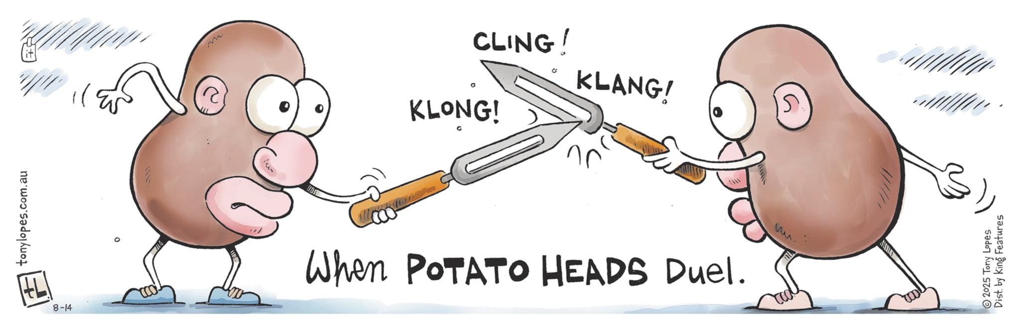 Animation OCR: tonylopes.com.au CLING! KLONG! KLANG! 31 8-14 When POTATO HEADS Duel. ? 15. 2025 Tony Lopes Dist. by King Features tonylopes.com.au CLING ! KLONG ! KLANG ! 31 8-14 When POTATO HEADS Duel . ? 15 . 2025 Tony Lopes Dist . by King Features