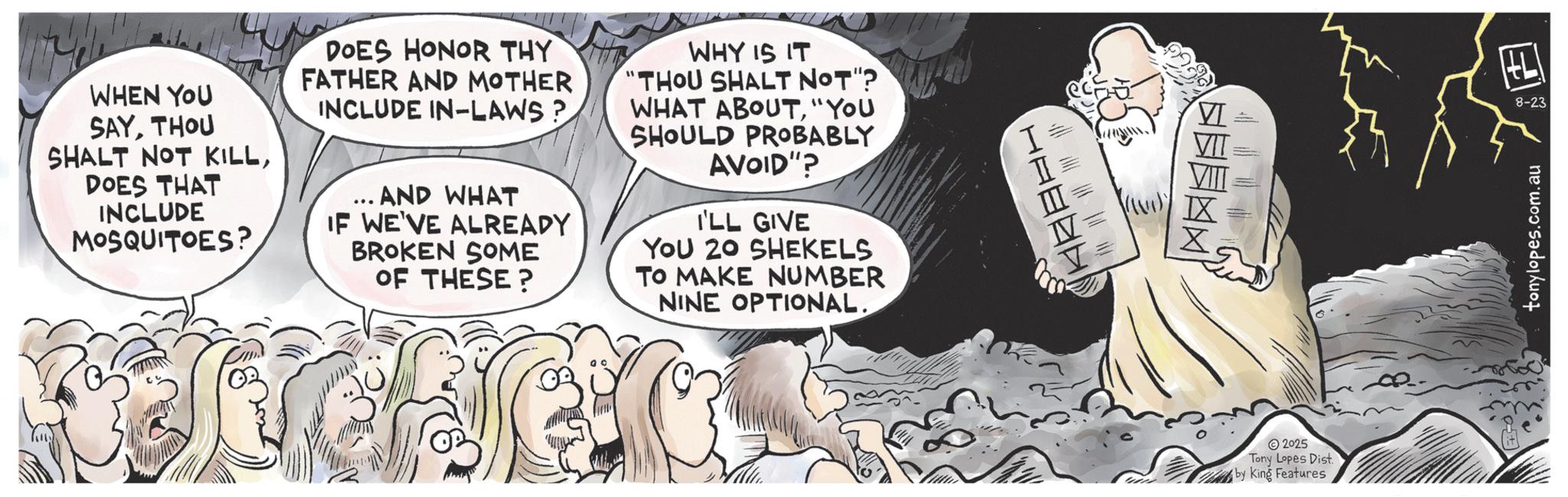 Animated cartoon OCR: WHEN YOU SAYTHOU SHALT NOT KILLDOES THAT INCLUDE MOSQUITOES? DOES HONOR THY FATHER AND MOTHER INCLUDE IN-LAWS? 408 AND WHAT IF WE'VE ALREADY BROKEN SOME OF THESE? WHY IS IT THOU SHALT NOT"? WHAT ABOUT"YOU SHOULD PROBABLY AVOID"? I'LL GIVE YOU 20 SHEKELS TO MAKE NUMBER NINE OPTIONAL. HL ? VI 8-23 VIT 2025 Tony Lopes Dist by King Features tonylopes.com.au WHEN YOU SAYTHOU SHALT NOT KILLDOES THAT INCLUDE MOSQUITOES ? DOES HONOR THY FATHER AND MOTHER INCLUDE IN - LAWS ? 408 AND WHAT IF WE'VE ALREADY BROKEN SOME OF THESE ? WHY IS IT THOU SHALT NOT " ? WHAT ABOUT" YOU SHOULD PROBABLY AVOID " ? I'LL GIVE YOU 20 SHEKELS TO MAKE NUMBER NINE OPTIONAL . HL ? VI 8-23 VIT 2025 Tony Lopes Dist by King Features tonylopes.com.au
