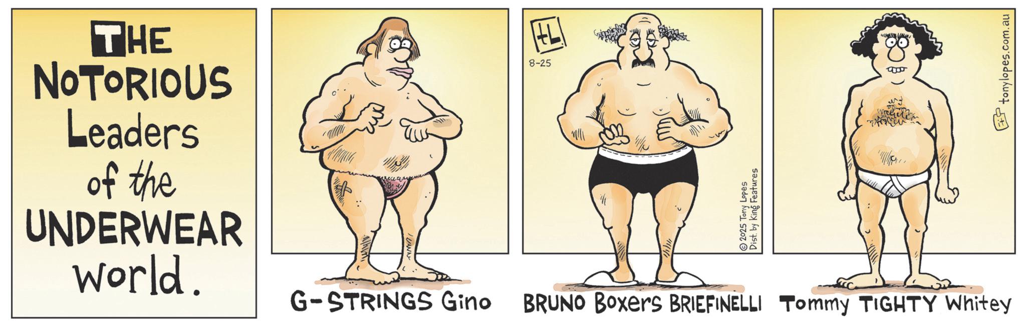 Fiction OCR: THE NOTORIOUS Leaders of the UNDERWEAR world. 8-25 L 2025 Tony Lopes Dist. by King Features G-STRINGS Gino BRUNO Boxers BRIEFINELLI Tommy TIGHTY Whitey tonylopes.com.au THE NOTORIOUS Leaders of the UNDERWEAR world . 8-25 L 2025 Tony Lopes Dist . by King Features G - STRINGS Gino BRUNO Boxers BRIEFINELLI Tommy TIGHTY Whitey tonylopes.com.au
