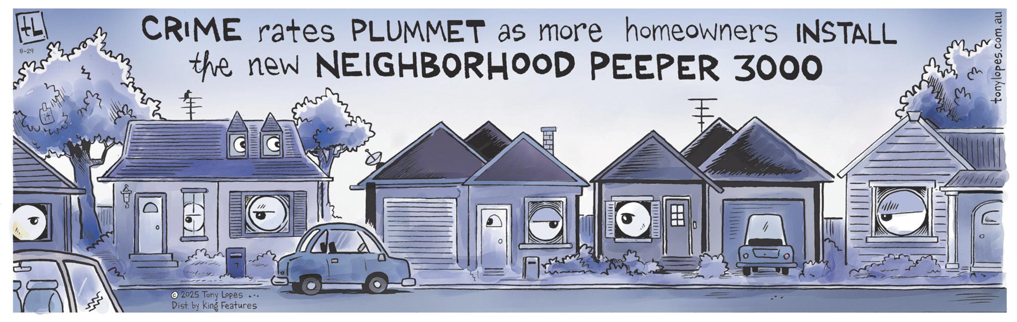 Graphics OCR: +L 8-29 CRIME rates PLUMMET as more homeowners INSTALL the new NEIGHBORHOOD PEEPER 3000 wwwwwwwww 2025 Tony Lopes ... Dist. by King Features ? tonylopes.com.au + L 8-29 CRIME rates PLUMMET as more homeowners INSTALL the new NEIGHBORHOOD PEEPER 3000 wwwwwwwww 2025 Tony Lopes ... Dist . by King Features ? tonylopes.com.au