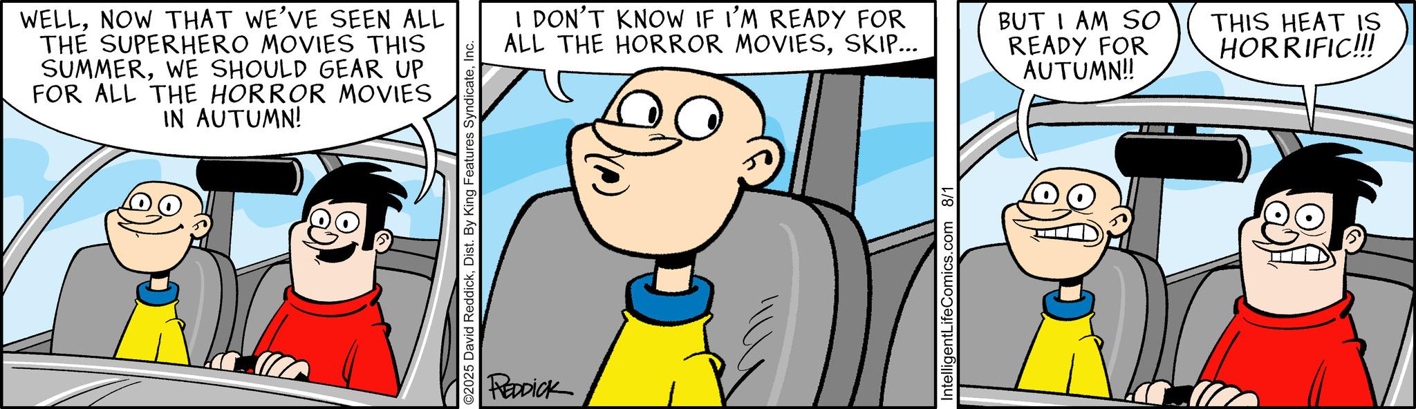 Conversation OCR: WELLNOW THAT WE'VE SEEN ALL THE SUPERHERO MOVIES THIS SUMMERWE SHOULD GEAR UP FOR ALL THE HORROR MOVIES IN AUTUMN! ©2025 David ReddickInc. REDDICK I DON'T KNOW IF I'M READY FOR ALL THE HORROR MOVIESSKIP... BUT I AM SO READY FOR AUTUMN!! IntelligentLifeComics.com 8/1 THIS HEAT IS HORRIFIC!!! WELLNOW THAT WE'VE SEEN ALL THE SUPERHERO MOVIES THIS SUMMERWE SHOULD GEAR UP FOR ALL THE HORROR MOVIES IN AUTUMN ! © 2025 David ReddickDist . By King Features SyndicateInc. REDDICK I DON'T KNOW IF I'M READY FOR ALL THE HORROR MOVIESSKIP ... BUT I AM SO READY FOR AUTUMN !! IntelligentLifeComics.com 8/1 THIS HEAT IS HORRIFIC !!!