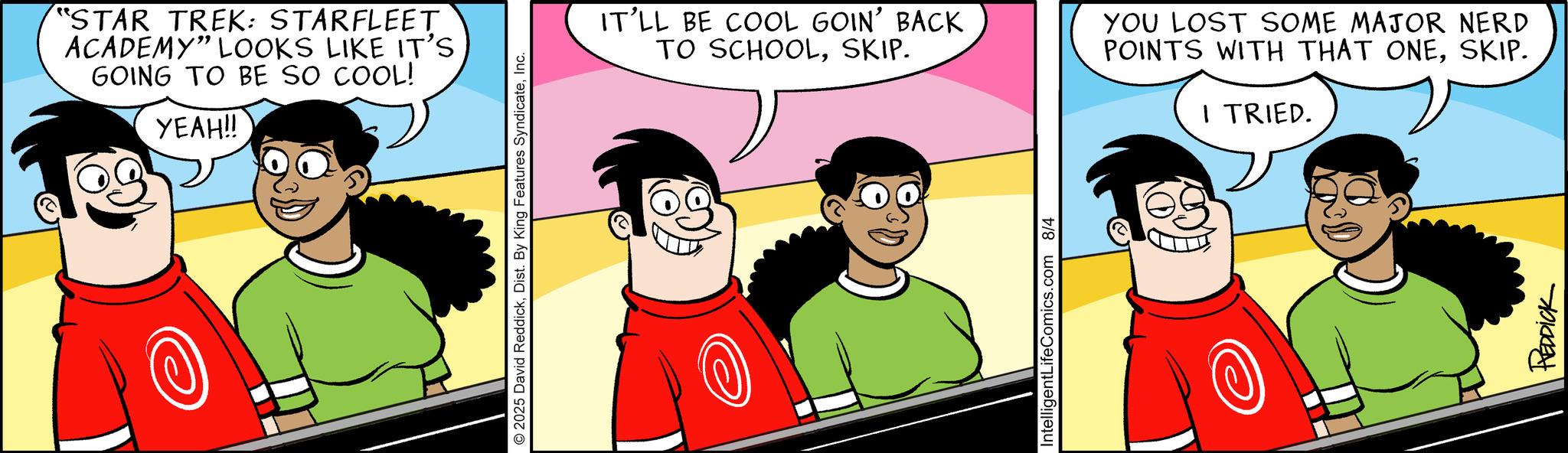 Graphics OCR: "STAR TREK: STARFLEET ACADEMY" LOOKS LIKE IT'S GOING TO BE SO COOL! YEAH!! © 2025 David ReddickInc. IT'LL BE COOL GOIN' BACK TO SCHOOLSKIP. YOU LOST SOME MAJOR NERD POINTS WITH THAT ONESKIP. I TRIED. IntelligentLifeComics.com 8/4 REDDICK " STAR TREK : STARFLEET ACADEMY " LOOKS LIKE IT'S GOING TO BE SO COOL ! YEAH !! © 2025 David ReddickDist . By King Features SyndicateInc. IT'LL BE COOL GOIN ' BACK TO SCHOOLSKIP . YOU LOST SOME MAJOR NERD POINTS WITH THAT ONESKIP . I TRIED . IntelligentLifeComics.com 8/4 REDDICK