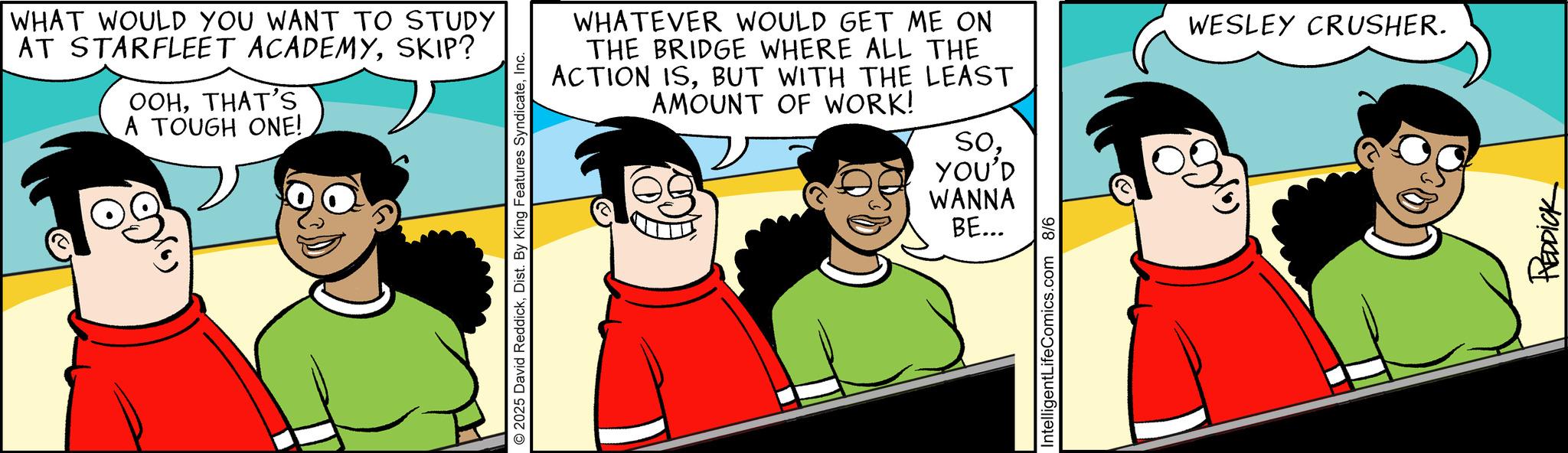 Fictional character OCR: WHAT WOULD YOU WANT TO STUDY AT STARFLEET ACADEMYSKIP? OOHTHAT'S A TOUGH ONE! 2025 David ReddickInc. WHATEVER WOULD GET ME ON THE BRIDGE WHERE ALL THE ACTION ISBUT WITH THE LEAST AMOUNT OF WORK! SoYOU'D WANNA BE... IntelligentLifeComics.com 8/6 WESLEY CRUSHER. REDDICK WHAT WOULD YOU WANT TO STUDY AT STARFLEET ACADEMYSKIP ? OOHTHAT'S A TOUGH ONE ! 2025 David ReddickDist . By King Features SyndicateInc. WHATEVER WOULD GET ME ON THE BRIDGE WHERE ALL THE ACTION ISBUT WITH THE LEAST AMOUNT OF WORK ! SoYOU'D WANNA BE ... IntelligentLifeComics.com 8/6 WESLEY CRUSHER . REDDICK