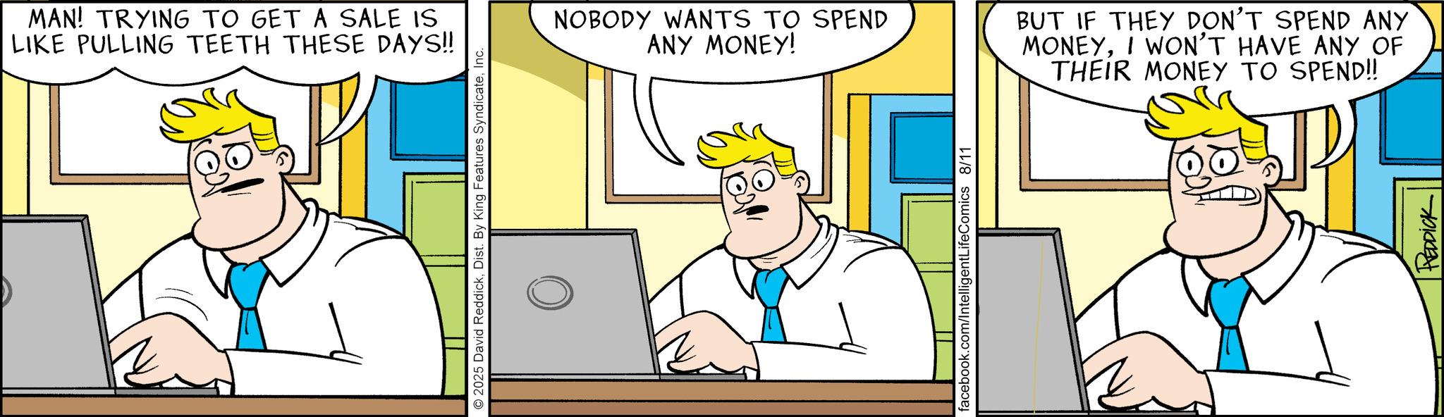 Comics OCR: MAN! TRYING TO GET A SALE IS LIKE PULLING TEETH THESE DAYS!! © 2025 David ReddickInc. NOBODY WANTS TO SPEND ANY MONEY! BUT IF THEY DON'T SPEND ANY MONEYI WON'T HAVE ANY OF THEIR MONEY TO SPEND!! facebook.com/IntelligentLifeComics 8/11 HEDDICK MAN ! TRYING TO GET A SALE IS LIKE PULLING TEETH THESE DAYS !! © 2025 David ReddickDist . By King Features SyndicateInc. NOBODY WANTS TO SPEND ANY MONEY ! BUT IF THEY DON'T SPEND ANY MONEYI WON'T HAVE ANY OF THEIR MONEY TO SPEND !! facebook.com/IntelligentLifeComics 8/11 HEDDICK