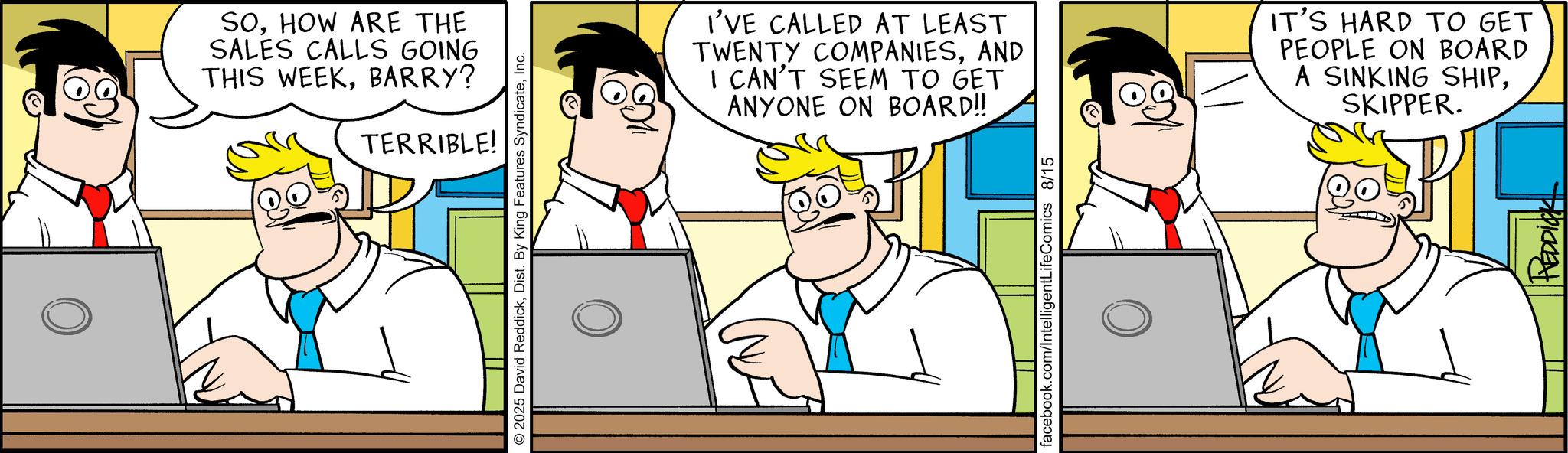 Animated cartoon OCR: SOHOW ARE THE SALES CALLS GOING THIS WEEKBARRY? TERRIBLE! 2025 David ReddickInc. I'VE CALLED AT LEAST TWENTY COMPANIESAND I CAN'T SEEM TO GET ANYONE ON BOARD!! IT'S HARD TO GET PEOPLE ON BOARD A SINKING SHIPSKIPPER. facebook.com/IntelligentLifeComics 8/15 HEDDICK SOHOW ARE THE SALES CALLS GOING THIS WEEKBARRY ? TERRIBLE ! 2025 David ReddickDist . By King Features SyndicateInc. I'VE CALLED AT LEAST TWENTY COMPANIESAND I CAN'T SEEM TO GET ANYONE ON BOARD !! IT'S HARD TO GET PEOPLE ON BOARD A SINKING SHIPSKIPPER . facebook.com/IntelligentLifeComics 8/15 HEDDICK