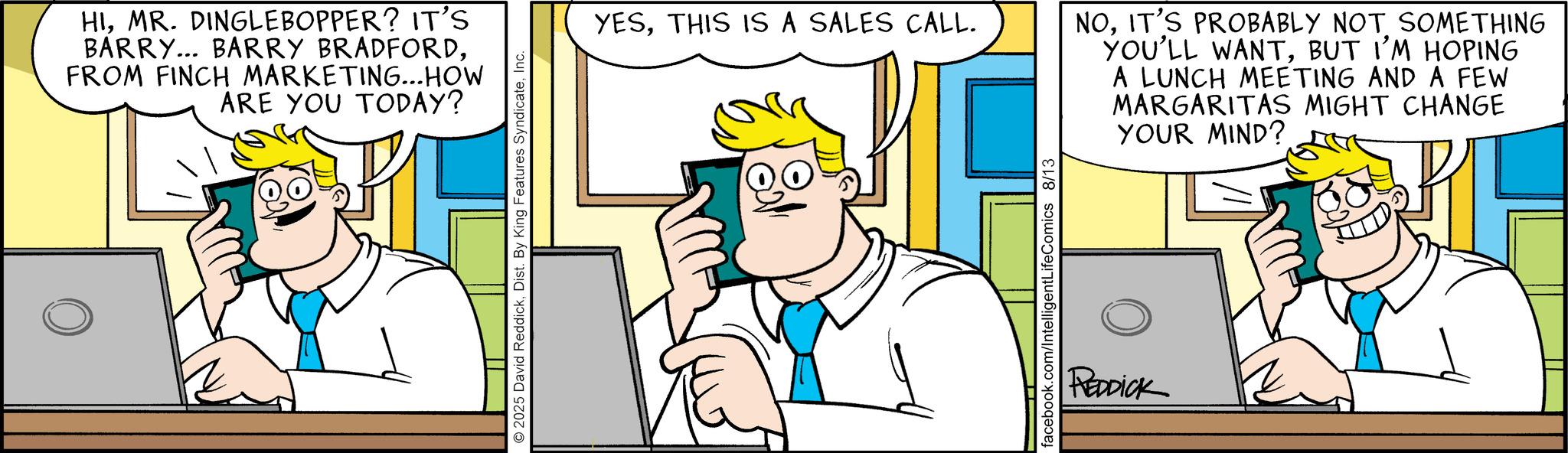Fictional character OCR: HIMR. DINGLEBOPPER? IT'S BARRY... BARRY BRADFORDFROM FINCH MARKETING...HOW ARE YOU TODAY? 2025 David ReddickInc. YESTHIS IS A SALES CALL. NOIT'S PROBABLY NOT SOMETHING YOU'LL WANTBUT I'M HOPING A LUNCH MEETING AND A FEW MARGARITAS MIGHT CHANGE YOUR MIND? facebook.com/IntelligentLifeComics 8/13 REDDICK HIMR . DINGLEBOPPER ? IT'S BARRY ... BARRY BRADFORDFROM FINCH MARKETING ... HOW ARE YOU TODAY ? 2025 David ReddickDist . By King Features SyndicateInc. YESTHIS IS A SALES CALL . NOIT'S PROBABLY NOT SOMETHING YOU'LL WANTBUT I'M HOPING A LUNCH MEETING AND A FEW MARGARITAS MIGHT CHANGE YOUR MIND ? facebook.com/IntelligentLifeComics 8/13 REDDICK