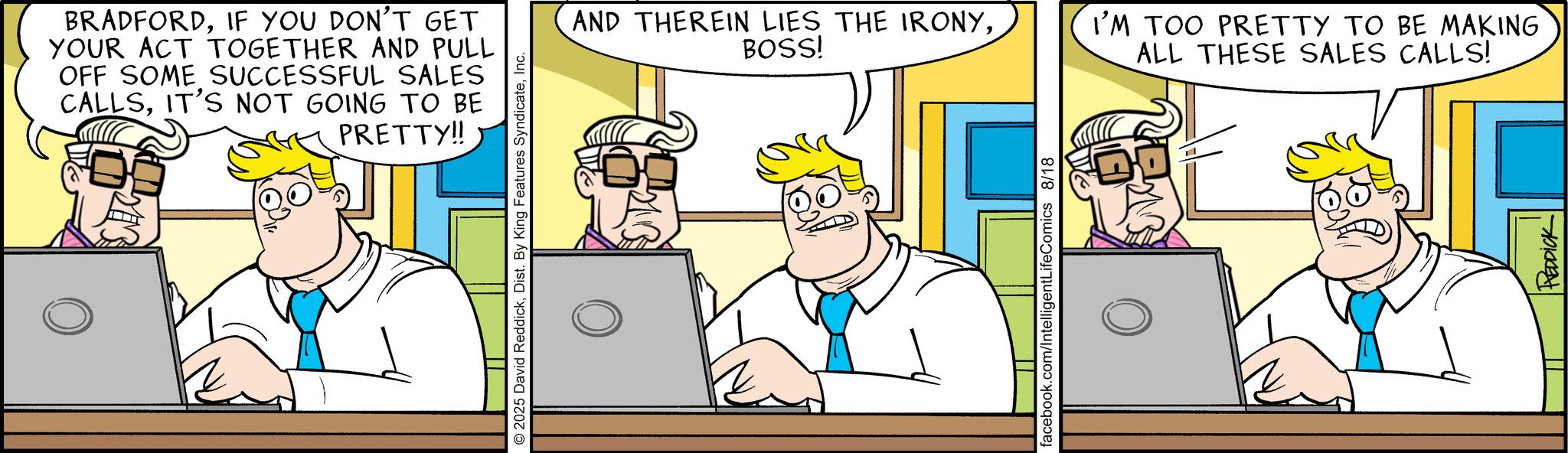 Fictional character OCR: BRADFORDIF YOU DON'T GET YOUR ACT TOGETHER AND PULL OFF SOME SUCCESSFUL SALES CALLSIT'S NOT GOING TO BE PRETTY!! © 2025 David ReddickInc. AND THEREIN LIES THE IRONYBOSS! I'M TOO PRETTY TO BE MAKING ALL THESE SALES CALLS! facebook.com/IntelligentLifeComics 8/18 REDDICK BRADFORDIF YOU DON'T GET YOUR ACT TOGETHER AND PULL OFF SOME SUCCESSFUL SALES CALLSIT'S NOT GOING TO BE PRETTY !! © 2025 David ReddickDist . By King Features SyndicateInc. AND THEREIN LIES THE IRONYBOSS ! I'M TOO PRETTY TO BE MAKING ALL THESE SALES CALLS ! facebook.com/IntelligentLifeComics 8/18 REDDICK
