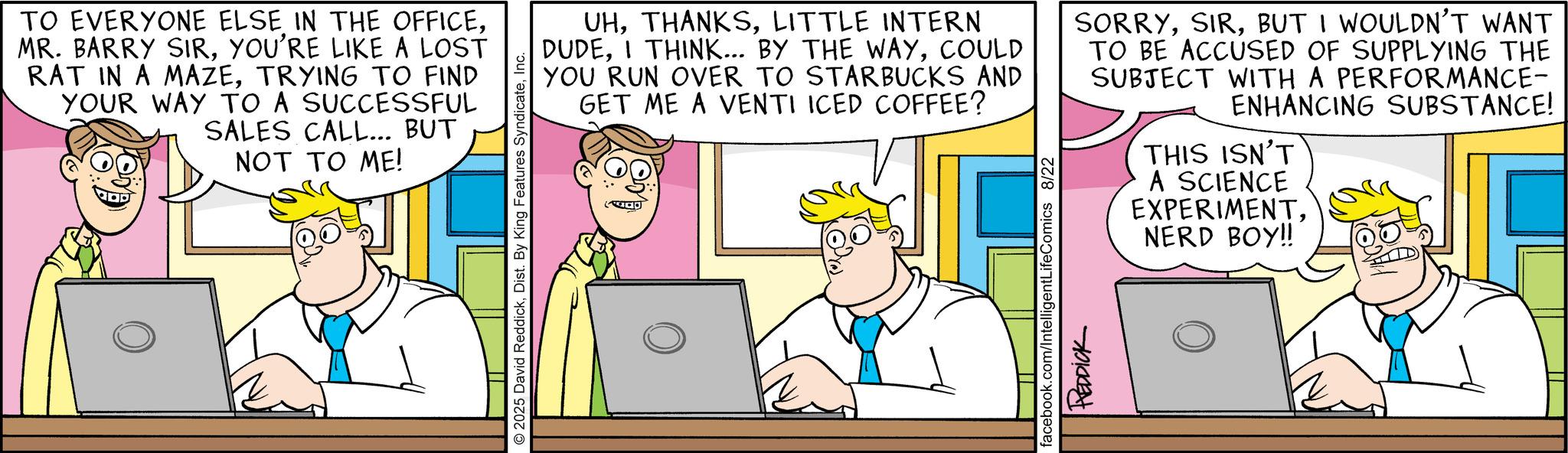 Animation OCR: TO EVERYONE ELSE IN THE OFFICEYOU'RE LIKE A LOST RAT IN A MAZETRYING TO FIND YOUR WAY TO A SUCCESSFUL SALES CALL... BUT NOT TO ME! 2025 David ReddickInc. UHLITTLE INTERN DUDECOULD YOU RUN OVER TO STARBUCKS AND GET ME A VENTI ICED COFFEE? SORRYBUT I WOULDN'T WANT TO BE ACCUSED OF SUPPLYING THE SUBJECT WITH A PERFORMANCE- ENHANCING SUBSTANCE! facebook.com/IntelligentLifeComics 8/22 REDDICK THIS ISN'T A SCIENCE EXPERIMENTNERD BOY!! TO EVERYONE ELSE IN THE OFFICEMR . BARRY SIRYOU'RE LIKE A LOST RAT IN A MAZETRYING TO FIND YOUR WAY TO A SUCCESSFUL SALES CALL ... BUT NOT TO ME ! 2025 David ReddickDist . By King Features SyndicateInc. UHLITTLE INTERN DUDEI THINK ... BY THE WAYCOULD YOU RUN OVER TO STARBUCKS AND GET ME A VENTI ICED COFFEE ? SORRYBUT I WOULDN'T WANT TO BE ACCUSED OF SUPPLYING THE SUBJECT WITH A PERFORMANCE- ENHANCING SUBSTANCE ! facebook.com/IntelligentLifeComics 8/22 REDDICK THIS ISN'T A SCIENCE EXPERIMENTNERD BOY !!