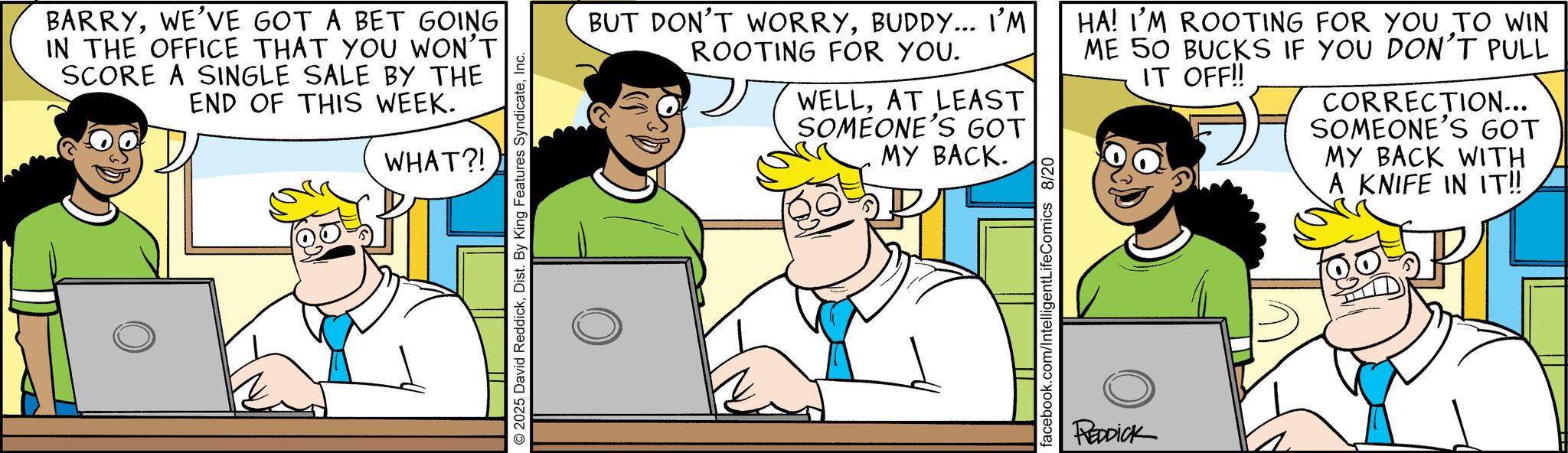 Conversation OCR: BARRYWE'VE GOT A BET GOING IN THE OFFICE THAT YOU WON'T SCORE A SINGLE SALE BY THE END OF THIS WEEK. WHAT?! 2025 David ReddickInc. BUT DON'T WORRYBUDDY... I'M ROOTING FOR YOU. WELLAT LEAST SOMEONE'S GOT MY BACK. HA! I'M ROOTING FOR YOU TO WIN ME 50 BUCKS IF YOU DON'T PULL IT OFF!! CORRECTION... SOMEONE'S GOT MY BACK WITH A KNIFE IN IT!! facebook.com/IntelligentLifeComics 8/20 REDDICK BARRYWE'VE GOT A BET GOING IN THE OFFICE THAT YOU WON'T SCORE A SINGLE SALE BY THE END OF THIS WEEK . WHAT ?! 2025 David ReddickDist . By King Features SyndicateInc. BUT DON'T WORRYBUDDY ... I'M ROOTING FOR YOU . WELLAT LEAST SOMEONE'S GOT MY BACK . HA ! I'M ROOTING FOR YOU TO WIN ME 50 BUCKS IF YOU DON'T PULL IT OFF !! CORRECTION ... SOMEONE'S GOT MY BACK WITH A KNIFE IN IT !! facebook.com/IntelligentLifeComics 8/20 REDDICK