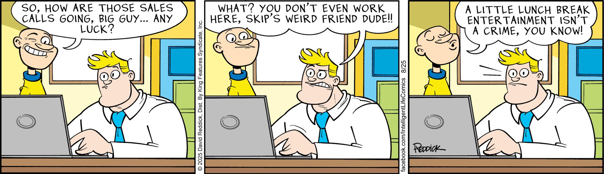 Animated cartoon OCR: SOHOW ARE THOSE SALES CALLS GOINGBIG GUY... ANY LUCK? 2025 David ReddickInc. WHAT? YOU DON'T EVEN WORK HERESKIP'S WEIRD FRIEND DUDE!! A LITTLE LUNCH BREAK ENTERTAINMENT ISN'T A CRIMEYOU KNOW! facebook.com/IntelligentLifeComics 8/25 REDDICK SOHOW ARE THOSE SALES CALLS GOINGBIG GUY ... ANY LUCK ? 2025 David ReddickDist . By King Features SyndicateInc. WHAT ? YOU DON'T EVEN WORK HERESKIP'S WEIRD FRIEND DUDE !! A LITTLE LUNCH BREAK ENTERTAINMENT ISN'T A CRIMEYOU KNOW ! facebook.com/IntelligentLifeComics 8/25 REDDICK