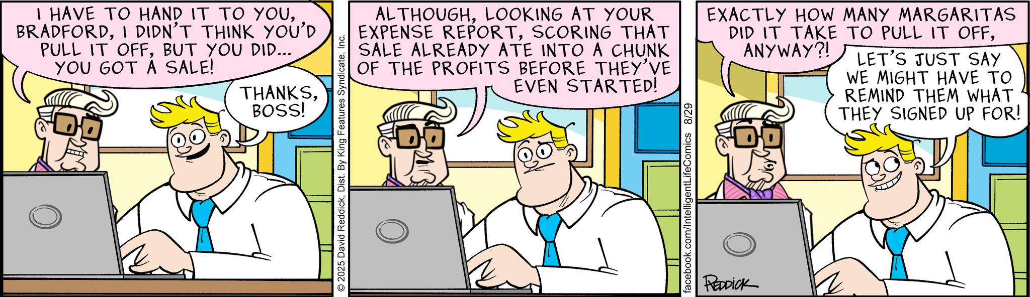 Fictional character OCR: I HAVE TO HAND IT TO YOUI DIDN'T THINK YOU'D PULL IT OFFBUT YOU DID... YOU GOT A SALE! THANKSBOSS! 2025 David ReddickInc. ALTHOUGHLOOKING AT YOUR EXPENSE REPORTSCORING THAT SALE ALREADY ATE INTO A CHUNK OF THE PROFITS BEFORE THEY'VE EVEN STARTED! EXACTLY HOW MANY MARGARITAS DID IT TAKE TO PULL IT OFFANYWAY?! LET'S JUST SAY WE MIGHT HAVE TO REMIND THEM WHAT THEY SIGNED UP FOR! facebook.com/IntelligentLifeComics 8/29 REDDICK I HAVE TO HAND IT TO YOUI DIDN'T THINK YOU'D PULL IT OFFBUT YOU DID ... YOU GOT A SALE ! THANKSBOSS ! 2025 David ReddickDist . By King Features SyndicateInc. ALTHOUGHLOOKING AT YOUR EXPENSE REPORTSCORING THAT SALE ALREADY ATE INTO A CHUNK OF THE PROFITS BEFORE THEY'VE EVEN STARTED ! EXACTLY HOW MANY MARGARITAS DID IT TAKE TO PULL IT OFFANYWAY ?! LET'S JUST SAY WE MIGHT HAVE TO REMIND THEM WHAT THEY SIGNED UP FOR ! facebook.com/IntelligentLifeComics 8/29 REDDICK