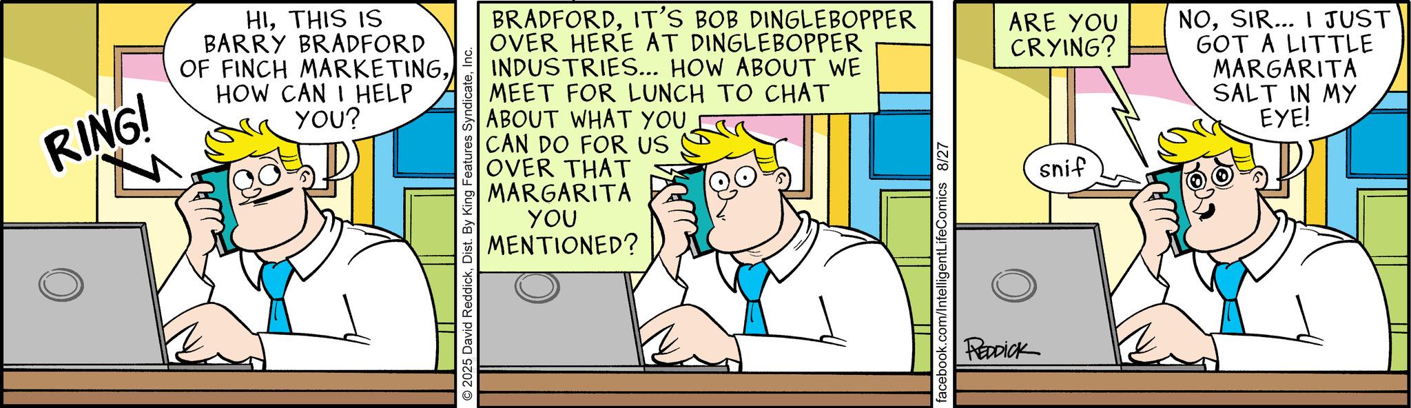 Animated cartoon OCR: RINGI HITHIS IS BARRY BRADFORD OF FINCH MARKETINGHOW CAN I HELP YOU? 2025 David ReddickInc. BRADFORDIT'S BOB DINGLEBOPPER OVER HERE AT DINGLEBOPPER INDUSTRIES... HOW ABOUT WE MEET FOR LUNCH TO CHAT ABOUT WHAT YOU CAN DO FOR US OVER THAT MARGARITA YOU MENTIONED? facebook.com/IntelligentLifeComics 8/27 REDDICK ARE YOU CRYING? snif NOSIR... I JUST GOT A LITTLE MARGARITA SALT IN MY EYE! RINGI HITHIS IS BARRY BRADFORD OF FINCH MARKETINGHOW CAN I HELP YOU ? 2025 David ReddickDist . By King Features SyndicateInc. BRADFORDIT'S BOB DINGLEBOPPER OVER HERE AT DINGLEBOPPER INDUSTRIES ... HOW ABOUT WE MEET FOR LUNCH TO CHAT ABOUT WHAT YOU CAN DO FOR US OVER THAT MARGARITA YOU MENTIONED ? facebook.com/IntelligentLifeComics 8/27 REDDICK ARE YOU CRYING ? snif NOSIR ... I JUST GOT A LITTLE MARGARITA SALT IN MY EYE !
