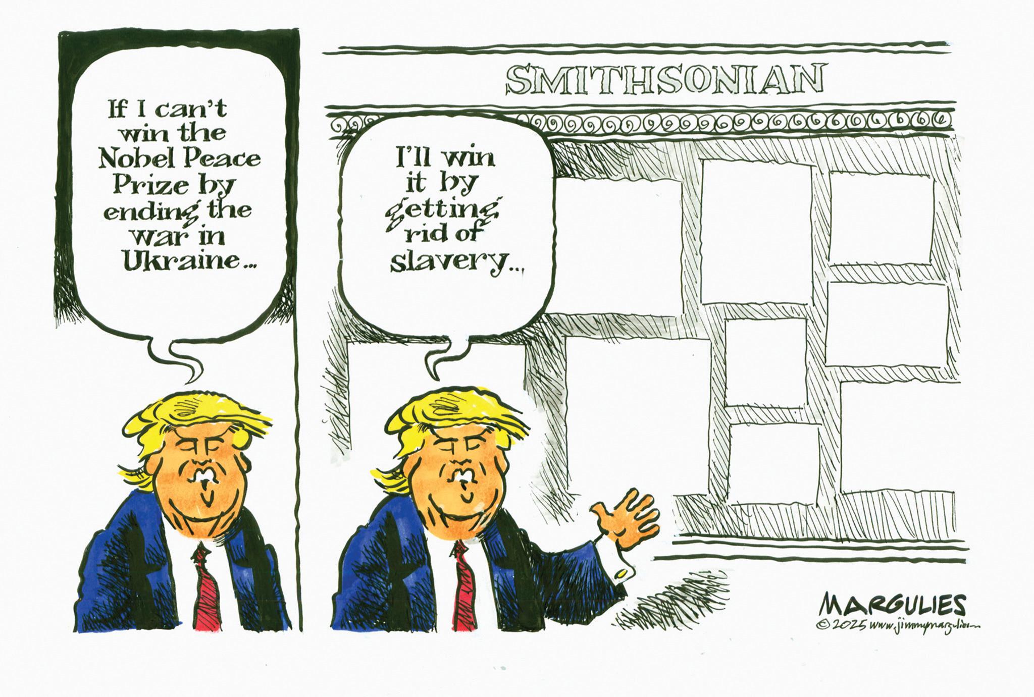 Fictional character OCR: SMITHSONIAN If I can't win the Nobel Peace Prize by ending the War in Ukraine... I'll win it by getting rid of slavery... MARGULIES 2025 www.jimmymargulierm SMITHSONIAN If I can't win the Nobel Peace Prize by ending the War in Ukraine ... I'll win it by getting rid of slavery ... MARGULIES 2025 www.jimmymargulierm