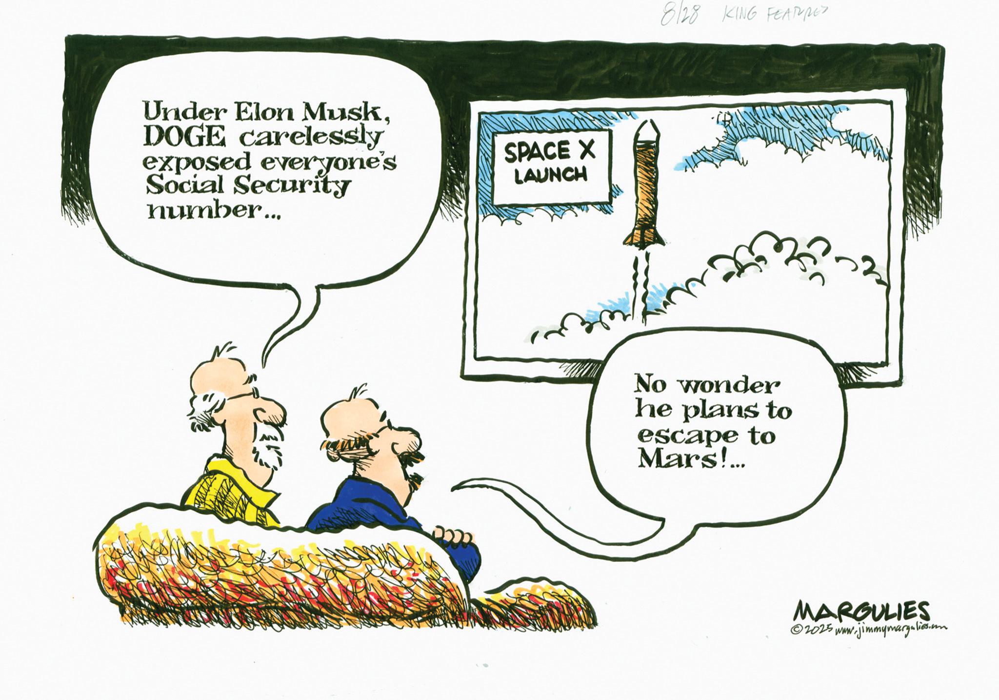 Animated cartoon OCR: Under Elon MuskDOGE carelessly exposed everyone's Social Security number... SPACE X LAUNCH 8/28 KING FEATURES No wonder he plans to escape to Mars!... MARGULIES 2025 www.jimmymargulies.com Under Elon MuskDOGE carelessly exposed everyone's Social Security number ... SPACE X LAUNCH 8/28 KING FEATURES No wonder he plans to escape to Mars ! ... MARGULIES 2025 www.jimmymargulies.com
