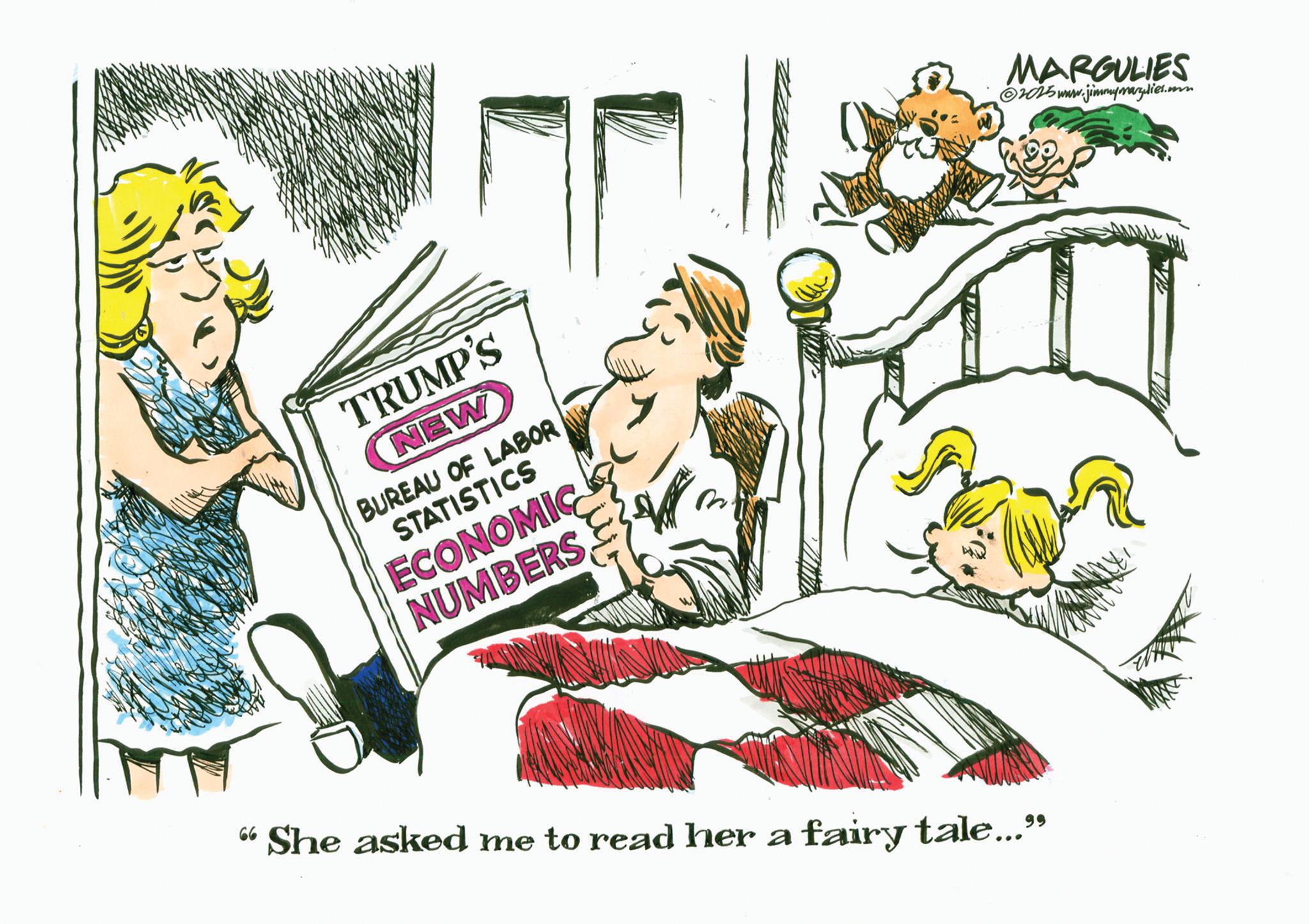 Animated cartoon OCR: TRUMP'S NEW BUREAU OF LABOR STATISTICS ECONOMIC NUMBERS "She asked me to read her a fairy tale...” MARGULIES ©2015 www.jimmyrargulies.com TRUMP'S NEW BUREAU OF LABOR STATISTICS ECONOMIC NUMBERS " She asked me to read her a fairy tale ... ” MARGULIES © 2015 www.jimmyrargulies.com