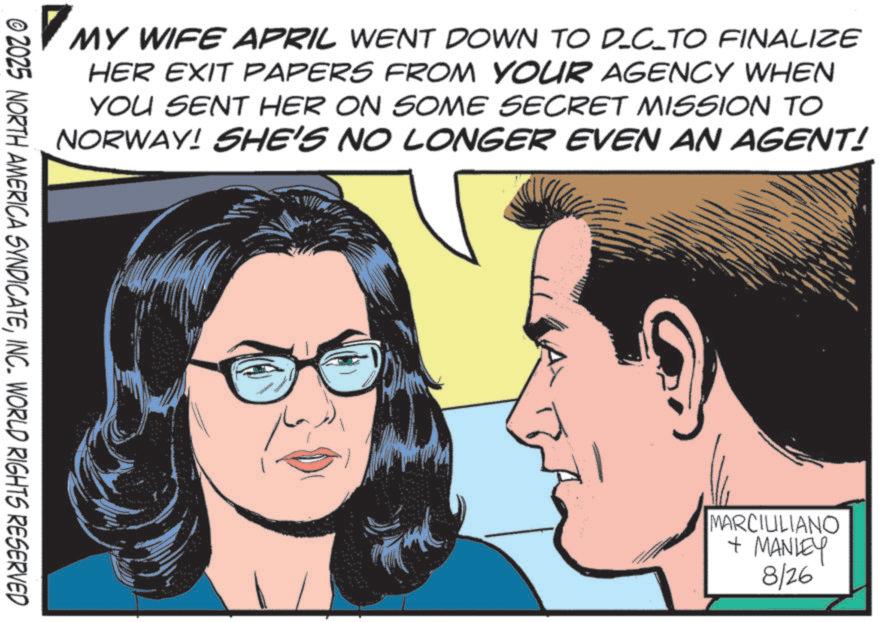 Animated cartoon OCR: MY MY WIFE APRIL WENT DOWN TO D_C_TO FINALIZE HER EXIT PAPERS FROM YOUR AGENCY WHEN YOU SENT HER ON SOME SECRET MISSION TO NORWAY! SHE'S NO LONGER EVEN AN AGENT! © 2025 NORTH AMERICA SYNDICATEINC. WORLD RIGHTS RESERVED MARCIULIANO + MANLEY 8/26 MY MY WIFE APRIL WENT DOWN TO D_C_TO FINALIZE HER EXIT PAPERS FROM YOUR AGENCY WHEN YOU SENT HER ON SOME SECRET MISSION TO NORWAY ! SHE'S NO LONGER EVEN AN AGENT ! © 2025 NORTH AMERICA SYNDICATEINC . WORLD RIGHTS RESERVED MARCIULIANO + MANLEY 8/26