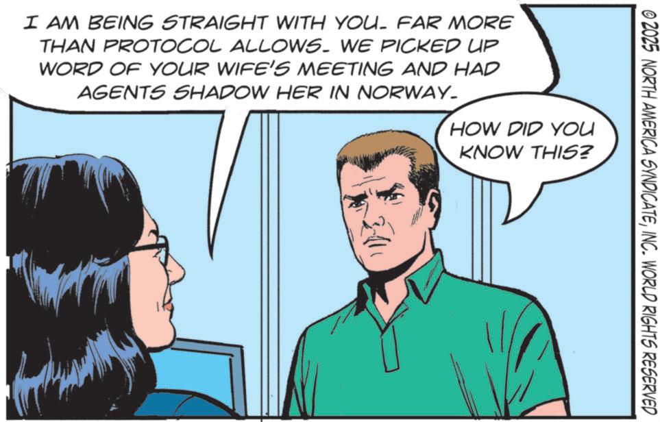 Fictional character OCR: © 2025 NORTH AMERICA SYNDICATEINC. WORLD RIGHTS RESERVED I AM BEING STRAIGHT WITH YOU. FAR MORE THAN PROTOCOL ALLOWS. WE PICKED UP WORD OF YOUR WIFE'S MEETING AND HAD AGENTS SHADOW HER IN NORWAY_ HOW DID YOU KNOW THIS? © 2025 NORTH AMERICA SYNDICATEINC . WORLD RIGHTS RESERVED I AM BEING STRAIGHT WITH YOU . FAR MORE THAN PROTOCOL ALLOWS . WE PICKED UP WORD OF YOUR WIFE'S MEETING AND HAD AGENTS SHADOW HER IN NORWAY_ HOW DID YOU KNOW THIS ?