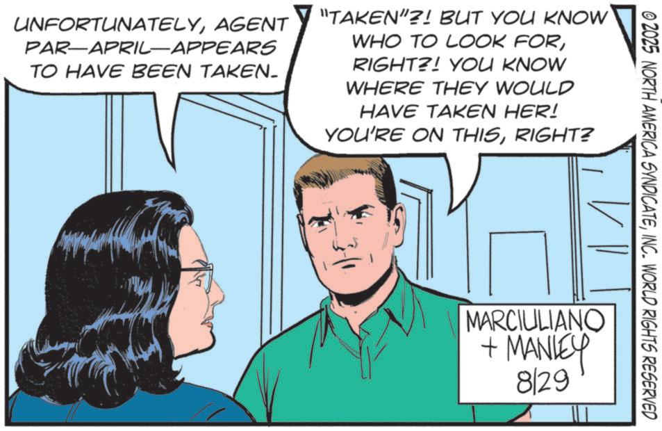 Pleased OCR: © 2025 NORTH AMERICA SYNDICATEINC. WORLD RIGHTS RESERVED UNFORTUNATELYAGENT PAR-APRIL-APPEARS TO HAVE BEEN TAKEN. "TAKEN"?! BUT YOU KNOW WHO TO LOOK FORRIGHT?! YOU KNOW WHERE THEY WOULD HAVE TAKEN HER! YOU'RE ON THISRIGHT? MARCIULIANO + MANLEY 829 © 2025 NORTH AMERICA SYNDICATEINC . WORLD RIGHTS RESERVED UNFORTUNATELYAGENT PAR - APRIL - APPEARS TO HAVE BEEN TAKEN . " TAKEN " ?! BUT YOU KNOW WHO TO LOOK FORRIGHT ?! YOU KNOW WHERE THEY WOULD HAVE TAKEN HER ! YOU'RE ON THISRIGHT ? MARCIULIANO + MANLEY 829