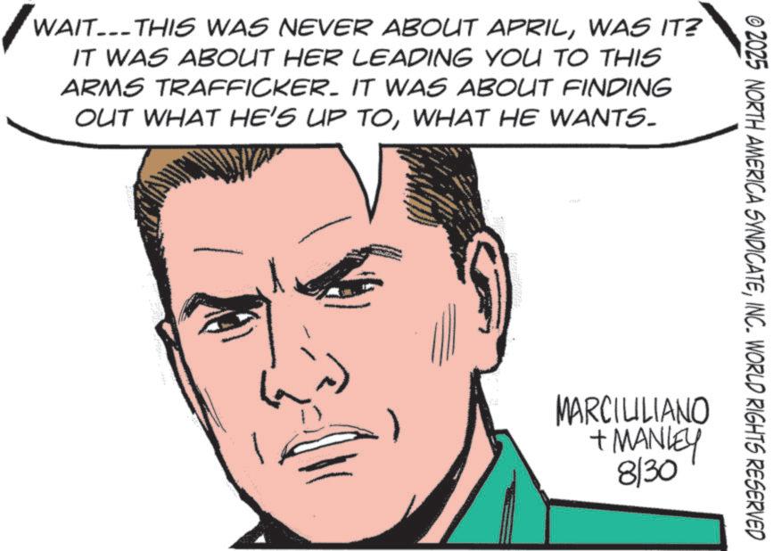 Pleased OCR: WAIT THIS WAS NEVER ABOUT APRILWAS IT? IT WAS ABOUT HER LEADING YOU TO THIS ARMS TRAFFICKER. IT WAS ABOUT FINDING OUT WHAT HE'S UP TOWHAT HE WANTS. © 2025 NORTH AMERICA SYNDICATEINC. WORLD RIGHTS RESERVED MARCILILIANO + MANLEY 8/30 WAIT THIS WAS NEVER ABOUT APRILWAS IT ? IT WAS ABOUT HER LEADING YOU TO THIS ARMS TRAFFICKER . IT WAS ABOUT FINDING OUT WHAT HE'S UP TOWHAT HE WANTS . © 2025 NORTH AMERICA SYNDICATEINC . WORLD RIGHTS RESERVED MARCILILIANO + MANLEY 8/30