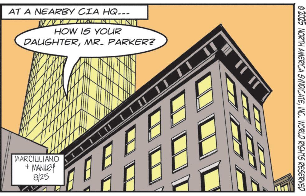 Fiction OCR: AT A NEARBY CIA HQ--- HOW IS YOUR N DAUGHTERMR. PARKER? MARCIULIANO + MANLEY 8/25 02025 NORTH AMERICA SYNDICATEINC. WORLD RIGHTS RESERVED JIJI A AT A NEARBY CIA HQ --- HOW IS YOUR N DAUGHTERMR . PARKER ? MARCIULIANO + MANLEY 8/25 02025 NORTH AMERICA SYNDICATEINC . WORLD RIGHTS RESERVED JIJI A